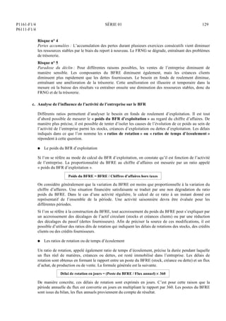 P1161-F1/4
P6111-F1/4
SÉRIE 01 129
Risque n° 4
Pertes accumulées : L’accumulation des pertes durant plusieurs exercices consécutifs vient diminuer
les ressources stables par le biais du report à nouveau. Le FRNG se dégrade, entraînant des problèmes
de trésorerie.
Risque n° 5
Paradoxe du déclin : Pour différentes raisons possibles, les ventes de l’entreprise diminuent de
manière sensible. Les composantes du BFRE diminuent également, mais les créances clients
diminuent plus rapidement que les dettes fournisseurs. Le besoin en fonds de roulement diminue,
entraînant une amélioration de la trésorerie. Cette amélioration est illusoire et temporaire dans la
mesure où la baisse des résultats va entraîner ensuite une diminution des ressources stables, donc du
FRNG et de la trésorerie.
c. Analyse de l’influence de l’activité de l’entreprise sur le BFR
Différents ratios permettent d’analyser le besoin en fonds de roulement d’exploitation. Il est tout
d’abord possible de mesurer le « poids du BFR d’exploitation » au regard du chiffre d’affaires. De
manière plus précise, il est possible de tenter d’isoler les causes de l’évolution de ce poids au sein de
l’activité de l’entreprise parmi les stocks, créances d’exploitation ou dettes d’exploitation. Les délais
indiqués dans ce que l’on nomme les « ratios de rotation » ou « ratios de temps d’écoulement »
répondent à cette question.
Q Le poids du BFR d’exploitation
Si l’on se réfère au mode de calcul du BFR d’exploitation, on constate qu’il est fonction de l’activité
de l’entreprise. La proportionnalité du BFRE au chiffre d’affaires est mesurée par un ratio appelé
« poids du BFR d’exploitation ».
Poids du BFRE = BFRE / Chiffres d’affaires hors taxes
On considère généralement que la variation du BFRE est moins que proportionnelle à la variation du
chiffre d’affaires. Une situation financière satisfaisante se traduit par une non dégradation du ratio
poids du BFRE. Dans le cas d’une activité régulière, le calcul de ce ratio à un instant donné est
représentatif de l’ensemble de la période. Une activité saisonnière devra être évaluée pour les
différentes périodes.
Si l’on se réfère à la construction du BFRE, tout accroissement du poids du BFRE peut s’expliquer par
un accroissement des décalages de l’actif circulant (stocks et créances clients) ou par une réduction
des décalages du passif (dettes fournisseurs). Afin de préciser la source de ces modifications, il est
possible d’utiliser des ratios dits de rotation qui indiquent les délais de rotations des stocks, des crédits
clients ou des crédits fournisseurs.
Q Les ratios de rotation ou de temps d’écoulement
Un ratio de rotation, appelé également ratio de temps d’écoulement, précise la durée pendant laquelle
un flux réel de matières, créances ou dettes, est resté immobilisé dans l’entreprise. Les délais de
rotation sont obtenus en formant le rapport entre un poste du BFRE (stock, créance ou dette) et un flux
d’achat, de production ou de vente. La formule générale est la suivante.
Délai de rotation en jours = (Poste du BFRE / Flux annuel)  360
De manière concrète, ces délais de rotation sont exprimés en jours. C’est pour cette raison que la
période annuelle du flux est convertie en jours en multipliant le rapport par 360. Les postes du BFRE
sont issus du bilan, les flux annuels proviennent du compte de résultat.
 