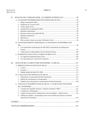 P1161-F1/4
P6111-F1/4
SÉRIE 01 13
II. ANALYSE DE L’EXPLOITATION : LE COMPTE DE RÉSULTAT............................... 89
A. LES SOLDES INTERMÉDIAIRES DE GESTION (SIG) DU PCG..........................................89
1. Marge commerciale (MC)........................................................................................................92
2. Production de l’exercice (PE)..................................................................................................92
3. Valeur ajoutée (VA).................................................................................................................93
4. Excédent brut d’exploitation (EBE)........................................................................................94
5. Résultat d’exploitation .............................................................................................................94
6. Résultat courant avant impôt (RCAI) .....................................................................................95
7. Résultat exceptionnel ...............................................................................................................95
8. Résultat net ...............................................................................................................................96
9. Plus ou moins-values sur cession d’éléments d’actif.............................................................96
B. LES RETRAITEMENTS AMÉLIORANT LA PERTINENCE ÉCONOMIQUE DES
SIG....................................................................................................................................................96
1. Les retraitements économiques des SIG (SIG d’exploitation de la Banque de
France).......................................................................................................................................97
2. Analyse par les soldes globaux de la Centrale des bilans....................................................102
C. ÉLÉMENTS D’ANALYSE DU COMPTE DE RÉSULTAT....................................................105
1. La Capacité d’autofinancement (CAF) .................................................................................105
2. Les ratios décrivant l’activité de l’entreprise........................................................................107
III. ANALYSE DE LA STRUCTURE FINANCIÈRE : LE BILAN ......................................111
A. PRÉSENTATION SUCCINCTE DU BILAN ............................................................................111
1. L’actif......................................................................................................................................111
2. Le passif ..................................................................................................................................113
3. Modèle détaillé du bilan PCG 2005 ......................................................................................113
B. L’ANALYSE FONCTIONNELLE DU BILAN.........................................................................115
1. Présentation et construction du bilan fonctionnel ................................................................115
2. Détails des retraitements et reclassements............................................................................117
3. Synthèse des reclassements et retraitements du bilan fonctionnel......................................120
C. ANALYSE ET INTERPRÉTATION DU BILAN : LA STRUCTURE FINANCIÈRE
DE L’ENTREPRISE.....................................................................................................................121
1. L’analyse de l’équilibre financier « fonds de roulement / BFR ».......................................121
2. L’analyse de l’endettement....................................................................................................131
3. Analyse à long terme de l’endettement et de la rentabilité : l’effet de levier.....................135
4. Tableau de synthèse : les principaux ratios issus du bilan pour décrire la structure
financière de l’entreprise........................................................................................................138
LEXIQUE........................................................................................................................................139
TESTS DE COMPRÉHENSION ..................................................................................................141
 