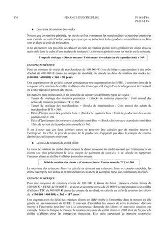 130 FINANCE D’ENTREPRISE P1161-F1/4
P6111-F1/4
P Les ratios de rotation des stocks
Notons que de manière générale, les stocks et flux concernant les marchandises ou matières premières
sont évalués au coût d’achat, alors que ceux qui se rattachent à des produits intermédiaires ou finis
sont évalués au coût de production.
Il est en premier lieu possible de calculer un ratio de rotation global, non significatif en valeur absolue
mais utile dans le cadre d’une analyse de tendance. La formule générale pour les stocks est la suivante.
Temps de stockage = (Stocks moyens / Coût annuel des achats (ou de la production))  360
EXEMPLE NUMÉRIQUE
Pour un montant de stocks de marchandises de 100 000 € (issu du bilan) correspondant à des coûts
d’achat de 400 000 € (issus du compte de résultat), on calcule un délai de rotation des stocks de :
(100 000 / 400 000)  360 = 90 jours
Une augmentation de ce délai a pour conséquence une augmentation du BFRE. Il convient donc de la
comparer à l’évolution du chiffre d’affaires afin d’analyser s’il s’agit d’un développement de l’activité
ou d’une mauvaise gestion des stocks.
De manière plus intéressante, il est conseillé de séparer les différents types de stocks :
– Temps de stockage des matières premières = (Stocks de matières premières / Coût annuel des
achats de matières premières HT)  360.
– Temps de stockage des marchandises = (Stocks de marchandises / Coût annuel des achats de
marchandises HT)  360.
– Délai d’écoulement des produits finis = (Stocks de produits finis / Coût de production des ventes
journalières)  360.
– Délai d’écoulement des en-cours et produits semi-finis = (Stocks des encours et produits semi-finis
/ Prix de revient de la production annuelle)  360.
Il est à noter que ces deux derniers ratios ne pourront être calculés que de manière interne à
l’entreprise. En effet, le prix de revient de la production n’apparaît pas dans le compte de résultat
destiné aux utilisateurs extérieurs.
P Le ratio de rotation du crédit client
Le ratio de rotation du crédit client mesure la durée moyenne du crédit accordé par l’entreprise à ses
clients (ou plus précisément le délai moyen de paiement de ceux-ci). Il se calcule en rapportant
l’encours client au chiffre d’affaires journalier moyen.
Délai de rotation des clients = (Créances clients / Ventes annuelle TTC)  360
La moyenne des créances clients se calcule en ajoutant aux créances clients et comptes rattachés, les
effets escomptés non échus et en retranchant les avances et acomptes reçus sur commandes en cours.
EXEMPLE NUMÉRIQUE
Pour une moyenne de créances clients de 100 000 € (issus du bilan : créances clients brutes de
100 000 € + EENE de 50 000 € – avances et acomptes reçus de 20 000 €) correspondant à un chiffre
d’affaires TTC de 400 000 € (issus du compte de résultat), on calcule un délai de rotation des clients
de : (130 000 / 400 000)  360 = 117 jours
Une augmentation du délai des créances clients est défavorable à l’entreprise dans la mesure où elle
génère un accroissement du BFRE. Il convient d’identifier les causes de cette évolution : décision
interne à l’entreprise peut-être liée à la concurrence, demande des clients en mauvaise situation par
exemple. Selon la Banque de France, la rotation moyenne du crédit client en 2005 était de 56 jours de
chiffre d’affaires pour les entreprises françaises. Elle varie cependant de manière sectorielle.
 