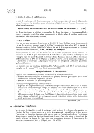 P1161-F1/4
P6111-F1/4
SÉRIE 01 131
P Le ratio de rotation du crédit fournisseur
Le ratio de rotation du crédit fournisseurs mesure la durée moyenne du crédit accordé à l’entreprise
par ses fournisseurs (ou le délai moyen de paiement de celle-ci). Il rapporte l’encours fournisseurs aux
achats journaliers moyens.
Délai de rotation des fournisseurs = (Dettes fournisseurs / Achats et services extérieurs TTC)  360
Les dettes fournisseurs se calculent en retranchant des dettes fournisseurs et comptes rattachés les
avances et acomptes versés. Les achats comprennent à la fois les achats de matières premières, de
marchandises et les autres charges externes.
EXEMPLE NUMÉRIQUE
Pour une moyenne des dettes fournisseurs de 100 000 € (issus du bilan : dettes fournisseurs de
150 000 € – avances et acomptes versés de 30 000 €) correspondant à des achats TTC de 400 000 €
(issus du compte de résultat : 300 000 € d’achat + 100 000 € de services extérieurs), on calcule un
délai de rotation des clients de : (120 000 / 400 000)  360 = 108 jours
Une augmentation du délai des dettes fournisseurs est favorable à l’entreprise car elle contribue à la
diminution du BFRE. Il peut être intéressant de rechercher si cette évolution a été imposée par
l’entreprise ou si elle résulte d’éléments extérieurs. Selon la Banque de France, la rotation moyenne du
crédit fournisseurs en 2005 est de 65 jours de chiffre d’affaires pour les entreprises françaises (de
54,6 jours pour le commerce à 82,1 jours pour les services aux entreprises). La tendance générale est
également à la baisse.
Les montants issus du compte de résultat (chiffre d’affaires, achats) sont HT. Il convient donc de
multiplier par (1 + taux de TVA) pour obtenir les montants TTC.
Quelques réflexions sur les ratios de rotation
Rappelons que le calcul des ratios précédents exige le respect de deux règles importantes :
– Comparer des données homogènes en harmonisant leur système d’évaluation : prix de vente, prix de revient,
comptabilisation toutes taxes comprises ou hors taxes.
– Rapporter les encours aux flux réels correspondants.
Les ratios de rotation présentent des limites essentielles :
– Ils peuvent être complètement faussés si l’activité de l’entreprise est saisonnière. Dans ce cas en effet, les
délais calculés seront aberrants (par exemple, une entreprise dont l’activité est limitée à un mois et dont le
crédit clients est de 1 mois ferait apparaître à la fin de ce mois un ratio de crédit clients égal à l’année !).
– Leur caractère ne permet pas de détailler (faute d’information financière plus précise) la rotation des
différentes composantes de chaque poste d’actif lié au cycle d’exploitation (par exemple, au sein du compte
client : créances sur la clientèle privée française, créances à l’exportation, créances sur les administrations
dont le recouvrement est souvent long).
Vernimmen, 2003
2. L’analyse de l’endettement
Après l’étude de l’équilibre « fonds de roulement/besoin en fonds de roulement », le deuxième axe
d’analyse du bilan est centré autour de la notion d’endettement. Nous définirons la dette comme
l’argent mis à la disposition d’une entreprise par ses créanciers. On distingue les dettes d’exploitation
(à court terme et sans intérêt) des dettes financières (à échéance fixée, plus longue et rémunérées). De
manière générale, la Banque de France note une augmentation constante de l’endettement des
entreprises françaises entre 1987 et 1993 puis entre 1998 et 2001.
 