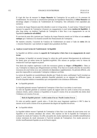 132 FINANCE D’ENTREPRISE P1161-F1/4
P6111-F1/4
Il s’agit dès lors de mesurer le risque financier de l’entreprise lié au poids et à la structure de
l’endettement. En raison de sa construction (principe de liquidation financière), le bilan financier est
davantage adapté à l’analyse de l’endettement de l’entreprise. Son utilisation n’est cependant pas
exclusive.
La notion de risque financier peut être abordée à court et à long terme. À court terme, l’objectif est de
mesurer la capacité de l’entreprise à honorer ses engagements à court terme (notion de liquidité). À
plus long terme, on étudiera l’aptitude de l’entreprise à faire face à ses engagements en cas de
liquidation (notion de solvabilité).
Il convient de noter dès à présent que l’analyse du risque financier menée sur le bilan est une analyse
statique qui s’intéresse à la situation actuelle des financements de l’entreprise.
De manière concrète, l’essentiel de l’analyse de l’endettement est mené à l’aide de ratios dits de
« structure financière » qui mettent en rapport deux grandeurs du bilan.
a. Analyse à court terme de l’endettement : la liquidité
La liquidité est définie comme la capacité de l’entreprise à faire face à ses engagements de court
terme.
En pratique, la liquidité est assurée lorsque la valeur des actifs permet théoriquement de rembourser
les dettes pour un même terme de liquidité/exigibilité. Elle mesure en quelque sorte la vitesse de
rotation de l’actif par rapport au passif.
Une durée des emplois supérieure à celle des ressources génère un risque « d’illiquidité ». Dans ce
cas, l’entreprise ne dépose pas obligatoirement son bilan. Il lui faut en revanche chercher de nouvelles
ressources de court terme avec une contrainte de dépendance supplémentaire. En période difficile, cela
peut être impossible et contraindre l’entreprise à déposer son bilan.
La notion de liquidité est essentiellement abordée par l’étude de ratios confrontant l’actif circulant au
passif à court terme, de manière générale (liquidité générale) ou en séparant les différents types
d’actifs (liquidité réduite et immédiate) qui correspondent à des échéances différentes.
Q La liquidité générale
La liquidité générale mesure l’aptitude de l’entreprise à faire face à ses dettes à court terme.
Le ratio de liquidité générale se construit à partir du rapport entre les actifs à moins d’un an (stocks,
créances clients, autres créances et liquidités) et le passif à moins d’un an (ensemble des dettes dont
l’échéance est à moins d’un an).
Ratio de liquidité générale = Actifs à moins d’un an / Passifs à moins d’un an
Ce ratio est parfois appelé « quick ratio ». Il doit être assez largement supérieur à 100 % dans la
mesure où les actifs à moins d’un an présentent des degrés de liquidité très divers.
Q La liquidité réduite
La liquidité réduite mesure l’aptitude de l’entreprise à faire face à ses dettes de court terme avec ses
liquidités et les sommes attendues des clients. Elle exprime en fait la liquidité de l’entreprise en
excluant les stocks de l’analyse. En effet, une partie des stocks représente une véritable immobilisation
(valeur minimum du stock nécessaire à l’activité normale de l’entreprise). Ces stocks peuvent se
révéler insuffisamment liquides en cas de besoin urgent.
 