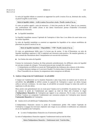 P1161-F1/4
P6111-F1/4
SÉRIE 01 133
Le ratio de liquidité réduite se construit en rapportant les actifs à moins d’un an, diminués des stocks,
au passif exigible à court terme.
Ratio de liquidité réduite = Actifs à moins d’un an hors stocks / Passifs à moins d’un an
Ce ratio est parfois appelé « ratio de trésorerie ». Il doit être proche de 100 %. Dans le cas contraire,
une confrontation des crédits clients et des dettes fournisseurs permet d’identifier d’éventuels
problèmes de trésorerie.
Q La liquidité immédiate
La liquidité immédiate mesure l’aptitude de l’entreprise à faire face à ses dettes de court terme avec
ses seules liquidités.
Le ratio de liquidité immédiate se construit en rapportant les liquidités et les valeurs mobilières de
placement au passif à moins d’un an.
Ratio de liquidité immédiate = Disponibilités + VMP / Passifs à moins d’un an
Ce ratio est généralement faible mais il n’existe pas de norme. À titre d’illustration, un ratio de
liquidité immédiate supérieur à 100 % traduirait une trésorerie nette positive. De manière générale, ce
ratio connaît des fluctuations dont l’interprétation est souvent très incertaine.
Q Les limites des ratios de liquidité
Comme les instruments d’analyse du bilan présentés précédemment, les différents ratios de liquidité
ne sont pas exempts de critiques. Trois points peuvent par exemple être soulevés :
– L’interprétation est difficile en raison de l’hétérogénéité des échéances des créances et des dettes.
– L’analyse demeure statique et il convient d’étudier l’évolution dans le temps de ces ratios.
– Pour l’ensemble de ces raisons, la comparaison entre entreprises est délicate.
b. Analyse à long terme de l’endettement : la solvabilité
L’impact de l’endettement sur la situation financière à plus long terme est analysé par la notion de
solvabilité. La solvabilité se définit comme la capacité de l’entreprise à payer ses dettes lorsque
celles-ci arrivent à échéance. Au sens large, la solvabilité est assurée lorsque la valeur des actifs est
supérieure à celle des dettes.
Deux points sont généralement mis en avant pour l’analyse de la solvabilité. En premier lieu, il s’agit
de mesurer le poids de l’endettement par rapport au total de bilan afin d’estimer le degré
d’indépendance financière de l’entreprise par rapport à ses créanciers. Par la suite, il est possible
d’affiner l’analyse en comparant l’endettement aux ressources propres de l’entreprise pour mesurer
l’autonomie financière de l’entreprise.
Q Analyse de la solvabilité par l’indépendance financière
L’indépendance financière mesure le poids de l’endettement global. Elle traduit l’aptitude de
l’entreprise à engager de nouveaux emprunts sans risque ou au contraire à rembourser ses créanciers
en cas de liquidation de l’entreprise.
P Le ratio d’indépendance financière (ou d’autonomie globale)
Le ratio d’indépendance financière rapporte l’endettement total au total du bilan.
Ratio d’indépendance financière = Endettement total / Total du bilan
 
