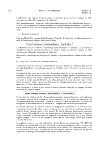 134 FINANCE D’ENTREPRISE P1161-F1/4
P6111-F1/4
L’endettement total regroupe toutes les dettes de l’entreprise envers les tiers y compris les effets
escomptés non échus et les engagements de crédit-bail.
Il n’existe pas de norme à proprement parler pour ce ratio mais un trop fort endettement est dangereux.
En effet, il s’accompagne de dépenses annuelles fixes (amortissements des emprunts et intérêts). En
cas de détérioration de l’activité, l’entreprise risque d’être dans l’incapacité d’assurer le service de sa
dette.
P Le taux d’endettement
Il est possible d’affiner l’analyse de l’indépendance financière de l’entreprise en isolant uniquement le
poids de l’endettement financier dans le total de bilan.
Taux d’endettement = Endettement financier / Total de bilan
L’endettement financier comprend l’ensemble des dettes financières de l’entreprise (ce qui exclut par
exemple les concours bancaires courants ou les créances cédées non échues) y compris les effets
escomptés non échus et les engagements de crédit-bail.
On considère généralement que l’endettement financier ne doit pas représenter plus du tiers du total de
bilan.
Q Analyse de la solvabilité par l’autonomie financière
L’autonomie financière compare l’endettement aux ressources propres de l’entreprise. Elle exprime
une règle de prudence pour les banques qui, en cas de faillite, seront remboursées sur les ressources
propres.
Il convient de bien noter que le ratio dit « d’autonomie financière » n’est pas défini de manière
homogène. Suivant les analystes, endettement et ressources propres figurent au numérateur ou au
dénominateur du ratio. Par ailleurs, l’endettement peut être considéré dans sa globalité ou uniquement
en prenant en compte les dettes financières. De même, l’acception du terme ressources propres peut se
limiter aux capitaux propres ou concerner l’ensemble des fonds propres (capitaux propres, provisions
pour risques et charges, autres fonds propres).
Nous présentons ici la forme la plus usuelle de ratio d’autonomie financière qui rapporte les dettes
financières aux capitaux propres.
Ratio d’autonomie financière = Dettes financières / Capitaux propres
Ce ratio doit être inférieur à 1. En effet, dans le cas contraire, les dettes financières sont supérieures
aux capitaux propres. Cela implique un risque important pour les prêteurs de l’entreprise qui
s’impliquent alors dans la gestion de l’entreprise et mettent en cause son autonomie. Par ailleurs, ce
ratio permet de mesurer la capacité de résistance de l’entreprise aux variations de la conjoncture.
Il convient cependant de demeurer critique sur l’application universelle de la norme du ratio
d’autonomie financière. En effet, certaines entreprises peuvent supporter un endettement financier
supérieur à leurs capitaux propres si elles génèrent des flux de trésorerie d’exploitation importants.
Ainsi, France Télécom bénéficie des cash flows importants de l’activité téléphone fixe. À l’opposé,
d’autres entreprises ne peuvent même pas supporter un endettement financier égal au tiers de leurs
capitaux propres. C’est le cas des entreprises ayant une très faible marge comme par exemple
Nouvelles Frontières.
Le graphique ci-dessous vous présente l’évolution du ratio d’autonomie financière de 1992 à 2000. Il a
été élaboré par Eurofinancials pour les 3 000 premières entreprises européennes cotées en bourse, hors
secteurs de la banque et de l’assurance. Il témoigne d’une remontée de l’endettement depuis 1998.
L’accélération de 2000 peut s’expliquer par des taux d’intérêt nominaux faibles ainsi que par une
conjoncture économique favorable (croissance du PIB et faible inflation).
 