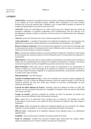 P1161-F1/4
P6111-F1/4
SÉRIE 01 139
LEXIQUE
Actif du bilan : représente l’ensemble des biens et des droits constituant le patrimoine de l’entreprise.
Il est composé de l’actif immobilisé (emplois durables dans l’entreprise) et de l’actif circulant
(éléments qui ne font que transiter dans l’entreprise et qui se renouvellent) auxquels on rajoutera les
comptes de régularisation et les écarts de conversion actif.
Actif fictif : postes de l’actif dépourvus de valeur vénale mais qui y figurent pour des raisons de
techniques comptables et d’équilibre arithmétique (frais d’établissement, frais de recherche et de
développement, charges à répartir sur plusieurs exercices, primes de remboursements des obligations
par exemple).
Actif réel : postes de l’actif ayant une valeur vénale par opposition à l’actif fictif.
Analyse financière : « ensemble d’instruments et de méthodes de diagnostic qui visent à énoncer une
appréciation concernant la situation financière et les performances des entreprises » (E. COHEN).
Besoin en fonds de roulement : besoin de financement permanent à court terme né du décalage entre
le décaissement des achats et l’encaissement des ventes, différence entre les stocks, les en-cours et les
créances de l’actif circulant et les dettes circulantes.
Bilan : document de synthèse qui décrit à un moment donné la situation de l’entreprise. Il rend compte
de la provenance des ressources (passif) et de leur affectation (actif). Sa lecture peut être financière ou
fonctionnelle.
Bilan financier : bilan ayant subi un certain nombre de retraitements et de reclassements de manière à
traduire une vision patrimoniale de la situation de l’entreprise. En particulier, les postes y sont classés
en terme de liquidité (à l’actif) et d’exigibilité (au passif) et évalués à leur valeur actuelle.
Bilan fonctionnel : bilan ayant subi un certain nombre de retraitements et de reclassements de
manière à traduire une vision économique de la situation de l’entreprise. En particulier, les postes y
sont classés d’après la fonction à laquelle ils se rapportent (financement, investissement, exploitation)
et évalués à leur valeur d’origine.
Bilan patrimonial : voir bilan financier.
Capacité d’autofinancement (CAF) : mesure de l’ensemble des ressources internes dégagées par
l’entreprise. La CAF se calcule de différentes manières à partir du compte de résultat. C’est un flux de
Trésorerie potentiel qui peut être utilisé pour financer de nouveaux investissements ou pour
rembourser des emprunts.
Centrale des bilans (Banque de France) : institution créée par la Banque de France en 1968. Elle
constitue une base de données descriptives et comptables d’entreprises pour une analyse individuelle
mais surtout sectorielle.
Compte de résultat : document comptable de synthèse qui décrit la formation du résultat d’un
exercice à travers les différents soldes intermédiaires de gestion.
Dette : argent mis à la disposition d’une entreprise par ses créanciers. On distingue les dettes
d’exploitation (à court terme et sans intérêt) des dettes financières (à échéance fixée, plus longue et
rémunérée).
Effet ciseau : baisse mécanique du résultat de l’entreprise générée par une croissance des charges
supérieure à celle des produits. L’issue de cette évolution peut être fatale à l’entreprise.
Effet de levier : amélioration de la rentabilité financière d’une entreprise grâce à un endettement
supplémentaire.
Exigibilité : délai courant jusqu’à l’échéance de remboursement d’une dette.
Fonds de roulement : excédent des ressources durables après financement des emplois stables,
capitaux permanents qui ont vocation à financer une partie de l’exploitation.
 