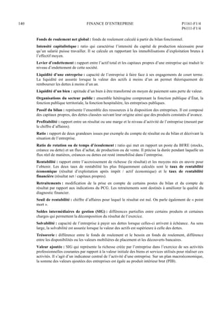 140 FINANCE D’ENTREPRISE P1161-F1/4
P6111-F1/4
Fonds de roulement net global : fonds de roulement calculé à partir du bilan fonctionnel.
Intensité capitalistique : ratio qui caractérise l’intensité du capital de production nécessaire pour
qu’un salarié puisse travailler. Il se calcule en rapportant les immobilisations d’exploitation brutes à
l’effectif moyen.
Levier d’endettement : rapport entre l’actif total et les capitaux propres d’une entreprise qui traduit le
niveau d’endettement de cette société.
Liquidité d’une entreprise : capacité de l’entreprise à faire face à ses engagements de court terme.
La liquidité est assurée lorsque la valeur des actifs à moins d’un an permet théoriquement de
rembourser les dettes à moins d’un an.
Liquidité d’un bien : aptitude d’un bien à être transformé en moyen de paiement sans perte de valeur.
Organisations du secteur public : ensemble hétérogène comprenant la fonction publique d’État, la
fonction publique territoriale, la fonction hospitalière, les entreprises publiques.
Passif du bilan : représente l’ensemble des ressources à la disposition des entreprises. Il est composé
des capitaux propres, des dettes classées suivant leur origine ainsi que des produits constatés d’avance.
Profitabilité : rapport entre un résultat ou une marge et le niveau d’activité de l’entreprise (mesuré par
le chiffre d’affaires).
Ratio : rapport de deux grandeurs issues par exemple du compte de résultat ou du bilan et décrivant la
situation de l’entreprise.
Ratio de rotation ou de temps d’écoulement : ratio qui met en rapport un poste du BFRE (stocks,
créance ou dette) et un flux d’achat, de production ou de vente. Il précise la durée pendant laquelle un
flux réel de matières, créances ou dettes est resté immobilisé dans l’entreprise.
Rentabilité : rapport entre l’accroissement de richesse (le résultat) et les moyens mis en œuvre pour
l’obtenir. Les deux taux de rentabilité les plus fréquemment calculés sont le taux de rentabilité
économique (résultat d’exploitation après impôt / actif économique) et le taux de rentabilité
financière (résultat net / capitaux propres).
Retraitements : modification de la prise en compte de certains postes du bilan et du compte de
résultat par rapport aux indications du PCG. Les retraitements sont destinés à améliorer la qualité du
diagnostic financier.
Seuil de rentabilité : chiffre d’affaires pour lequel le résultat est nul. On parle également de « point
mort ».
Soldes intermédiaires de gestion (SIG) : différences partielles entre certains produits et certaines
charges qui permettent la décomposition du résultat de l’exercice.
Solvabilité : capacité de l’entreprise à payer ses dettes lorsque celles-ci arrivent à échéance. Au sens
large, la solvabilité est assurée lorsque la valeur des actifs est supérieure à celle des dettes.
Trésorerie : différence entre le fonds de roulement et le besoin en fonds de roulement, différence
entre les disponibilités ou les valeurs mobilières de placement et les découverts bancaires.
Valeur ajoutée : SIG qui représente la richesse créée par l’entreprise dans l’exercice de ses activités
professionnelles courantes par rapport à la valeur initiale des biens et services utilisés pour réaliser ces
activités. Il s’agit d’un indicateur central de l’activité d’une entreprise. Sur un plan macroéconomique,
la somme des valeurs ajoutées des entreprises est égale au produit intérieur brut (PIB).
 