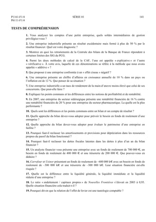 P1161-F1/4
P6111-F1/4
SÉRIE 01 141
TESTS DE COMPRÉHENSION
1. Vous analysez les comptes d’une petite entreprise, quels soldes intermédiaires de gestion
privilégiez-vous ?
2. Une entreprise industrielle présente un résultat excédentaire mais formé à plus de 50 % par le
résultat financier. Quel est votre diagnostic ?
3. Montrez en quoi les retraitements de la Centrale des bilans de la Banque de France répondent à
certaines limites des SIG du PCG.
4. Parmi les deux méthodes de calcul de la CAF, l’une est appelée « explicative » et l’autre
« vérificative ». À votre avis, laquelle de ces dénominations se réfère à la méthode que nous avons
appelée « additive » ?
5. Que proposer à une entreprise confrontée à un « effet ciseau » négatif ?
6. Une entreprise présente un chiffre d’affaires en croissance annuelle de 10 % dans un pays ou
l’inflation est de 12 %. Que penser de sa situation ?
7. Une entreprise industrielle a un taux de rendement de la main-d’œuvre moins élevé que celui de ses
concurrents. Que peut-elle faire ?
8. Expliquez les points communs et les différences entre les notions de profitabilité et de rentabilité.
9. En 2007, une entreprise du secteur sidérurgique présente une rentabilité financière de 16 % contre
une rentabilité financière de 20 % pour une entreprise du secteur pharmaceutique. La quelle est la plus
performante ?
10. Quels sont les différences et les points communs entre un bilan et un compte de résultat ?
11. Quelle approche du bilan devez-vous adopter pour prévoir le besoin en fonds de roulement d’une
entreprise ?
12. Quelle approche du bilan devez-vous adopter pour évaluer le patrimoine d’une entreprise en
faillite ?
13. Pourquoi faut-il reclasser les amortissements et provisions pour dépréciation dans les ressources
propres du passif du bilan fonctionnel ?
14. Pourquoi faut-il reclasser les dettes fiscales latentes dans les dettes à plus d’un an du bilan
financier ?
15. Un analyste financier vous présente une entreprise avec un fonds de roulement de 700 000 €, un
besoin en fonds de roulement de 400 000 € et une trésorerie de 200 000 €. Que pouvez-vous en
déduire ?
16. Carrefour et Usinor présentent un fonds de roulement de –600 000 k€ avec un besoin en fonds de
roulement de –300 000 k€ et une trésorerie de –300 000 k€. Leur situation financière est-elle
risquée ?
17. Quelle est la différence entre la liquidité générale, la liquidité immédiate et la liquidité
réduite d’une entreprise ?
18. Le ratio « endettement / capitaux propres » de Nouvelles Frontières s’élevait en 2003 à 0,95.
Quelle situation financière cela traduit-t-il ?
19. Pourquoi dit-on que la relation de l’effet de levier est une tautologie comptable ?
 