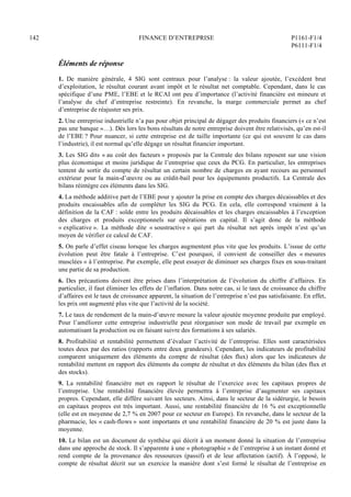 142 FINANCE D’ENTREPRISE P1161-F1/4
P6111-F1/4
Éléments de réponse
1. De manière générale, 4 SIG sont centraux pour l’analyse : la valeur ajoutée, l’excédent brut
d’exploitation, le résultat courant avant impôt et le résultat net comptable. Cependant, dans le cas
spécifique d’une PME, l’EBE et le RCAI ont peu d’importance (l’activité financière est mineure et
l’analyse du chef d’entreprise restreinte). En revanche, la marge commerciale permet au chef
d’entreprise de réajuster ses prix.
2. Une entreprise industrielle n’a pas pour objet principal de dégager des produits financiers (« ce n’est
pas une banque »…). Dès lors les bons résultats de notre entreprise doivent être relativisés, qu’en est-il
de l’EBE ? Pour nuancer, si cette entreprise est de taille importante (ce qui est souvent le cas dans
l’industrie), il est normal qu’elle dégage un résultat financier important.
3. Les SIG dits « au coût des facteurs » proposés par la Centrale des bilans reposent sur une vision
plus économique et moins juridique de l’entreprise que ceux du PCG. En particulier, les entreprises
tentent de sortir du compte de résultat un certain nombre de charges en ayant recours au personnel
extérieur pour la main-d’œuvre ou au crédit-bail pour les équipements productifs. La Centrale des
bilans réintègre ces éléments dans les SIG.
4. La méthode additive part de l’EBE pour y ajouter la prise en compte des charges décaissables et des
produits encaissables afin de compléter les SIG du PCG. En cela, elle correspond vraiment à la
définition de la CAF : solde entre les produits décaissables et les charges encaissables à l’exception
des charges et produits exceptionnels sur opérations en capital. Il s’agit donc de la méthode
« explicative ». La méthode dite « soustractive » qui part du résultat net après impôt n’est qu’un
moyen de vérifier ce calcul de CAF.
5. On parle d’effet ciseau lorsque les charges augmentent plus vite que les produits. L’issue de cette
évolution peut être fatale à l’entreprise. C’est pourquoi, il convient de conseiller des « mesures
musclées » à l’entreprise. Par exemple, elle peut essayer de diminuer ses charges fixes en sous-traitant
une partie de sa production.
6. Des précautions doivent être prises dans l’interprétation de l’évolution du chiffre d’affaires. En
particulier, il faut éliminer les effets de l’inflation. Dans notre cas, si le taux de croissance du chiffre
d’affaires est le taux de croissance apparent, la situation de l’entreprise n’est pas satisfaisante. En effet,
les prix ont augmenté plus vite que l’activité de la société.
7. Le taux de rendement de la main-d’œuvre mesure la valeur ajoutée moyenne produite par employé.
Pour l’améliorer cette entreprise industrielle peut réorganiser son mode de travail par exemple en
automatisant la production ou en faisant suivre des formations à ses salariés.
8. Profitabilité et rentabilité permettent d’évaluer l’activité de l’entreprise. Elles sont caractérisées
toutes deux par des ratios (rapports entre deux grandeurs). Cependant, les indicateurs de profitabilité
comparent uniquement des éléments du compte de résultat (des flux) alors que les indicateurs de
rentabilité mettent en rapport des éléments du compte de résultat et des éléments du bilan (des flux et
des stocks).
9. La rentabilité financière met en rapport le résultat de l’exercice avec les capitaux propres de
l’entreprise. Une rentabilité financière élevée permettra à l’entreprise d’augmenter ses capitaux
propres. Cependant, elle diffère suivant les secteurs. Ainsi, dans le secteur de la sidérurgie, le besoin
en capitaux propres est très important. Aussi, une rentabilité financière de 16 % est exceptionnelle
(elle est en moyenne de 2,7 % en 2007 pour ce secteur en Europe). En revanche, dans le secteur de la
pharmacie, les « cash-flows » sont importants et une rentabilité financière de 20 % est juste dans la
moyenne.
10. Le bilan est un document de synthèse qui décrit à un moment donné la situation de l’entreprise
dans une approche de stock. Il s’apparente à une « photographie » de l’entreprise à un instant donné et
rend compte de la provenance des ressources (passif) et de leur affectation (actif). À l’opposé, le
compte de résultat décrit sur un exercice la manière dont s’est formé le résultat de l’entreprise en
 