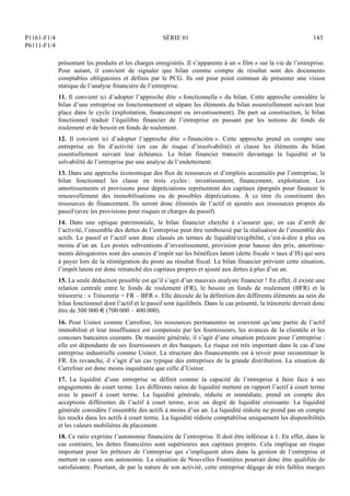 P1161-F1/4
P6111-F1/4
SÉRIE 01 143
présentant les produits et les charges enregistrés. Il s’apparente à un « film » sur la vie de l’entreprise.
Pour autant, il convient de signaler que bilan comme compte de résultat sont des documents
comptables obligatoires et définis par le PCG. Ils ont pour point commun de présenter une vision
statique de l’analyse financière de l’entreprise.
11. Il convient ici d’adopter l’approche dite « fonctionnelle » du bilan. Cette approche considère le
bilan d’une entreprise en fonctionnement et sépare les éléments du bilan essentiellement suivant leur
place dans le cycle (exploitation, financement ou investissement). De part sa construction, le bilan
fonctionnel traduit l’équilibre financier de l’entreprise en passant par les notions de fonds de
roulement et de besoin en fonds de roulement.
12. Il convient ici d’adopter l’approche dite « financière ». Cette approche prend en compte une
entreprise en fin d’activité (en cas de risque d’insolvabilité) et classe les éléments du bilan
essentiellement suivant leur échéance. Le bilan financier transcrit davantage la liquidité et la
solvabilité de l’entreprise par une analyse de l’endettement.
13. Dans une approche économique des flux de ressources et d’emplois accumulés par l’entreprise, le
bilan fonctionnel les classe en trois cycles : investissement, financement, exploitation. Les
amortissements et provisions pour dépréciations représentent des capitaux épargnés pour financer le
renouvellement des immobilisations ou de possibles dépréciations. À ce titre ils constituent des
ressources de financement. Ils seront donc éliminés de l’actif et ajoutés aux ressources propres du
passif (avec les provisions pour risques et charges du passif).
14. Dans une optique patrimoniale, le bilan financier cherche à s’assurer que, en cas d’arrêt de
l’activité, l’ensemble des dettes de l’entreprise peut être remboursé par la réalisation de l’ensemble des
actifs. Le passif et l’actif sont donc classés en termes de liquidité/exigibilité, c’est-à-dire à plus ou
moins d’un an. Les postes subventions d’investissement, provision pour hausse des prix, amortisse-
ments dérogatoires sont des sources d’impôt sur les bénéfices latent (dette fiscale  taux d’IS) qui sera
à payer lors de la réintégration du poste au résultat fiscal. Le bilan financier prévient cette situation,
l’impôt latent est donc retranché des capitaux propres et ajouté aux dettes à plus d’un an.
15. La seule déduction possible est qu’il s’agit d’un mauvais analyste financier ! En effet, il existe une
relation centrale entre le fonds de roulement (FR), le besoin en fonds de roulement (BFR) et la
trésorerie : « Trésorerie = FR – BFR ». Elle découle de la définition des différents éléments au sein du
bilan fonctionnel dont l’actif et le passif sont équilibrés. Dans le cas présenté, la trésorerie devrait donc
être de 300 000 € (700 000 – 400 000).
16. Pour Usinor comme Carrefour, les ressources permanentes ne couvrent qu’une partie de l’actif
immobilisé et leur insuffisance est compensée par les fournisseurs, les avances de la clientèle et les
concours bancaires courants. De manière générale, il s’agit d’une situation précaire pour l’entreprise :
elle est dépendante de ses fournisseurs et des banques. Le risque est très important dans le cas d’une
entreprise industrielle comme Usinor. La structure des financements est à revoir pour reconstituer le
FR. En revanche, il s’agit d’un cas typique des entreprises de la grande distribution. La situation de
Carrefour est donc moins inquiétante que celle d’Usinor.
17. La liquidité d’une entreprise se définit comme la capacité de l’entreprise à faire face à ses
engagements de court terme. Les différents ratios de liquidité mettent en rapport l’actif à court terme
avec le passif à court terme. La liquidité générale, réduite et immédiate, prend en compte des
acceptions différentes de l’actif à court terme, avec un degré de liquidité croissante. La liquidité
générale considère l’ensemble des actifs à moins d’un an. La liquidité réduite ne prend pas en compte
les stocks dans les actifs à court terme. La liquidité réduite comptabilise uniquement les disponibilités
et les valeurs mobilières de placement.
18. Ce ratio exprime l’autonomie financière de l’entreprise. Il doit être inférieur à 1. En effet, dans le
cas contraire, les dettes financières sont supérieures aux capitaux propres. Cela implique un risque
important pour les prêteurs de l’entreprise qui s’impliquent alors dans la gestion de l’entreprise et
mettent en cause son autonomie. La situation de Nouvelles Frontières pourrait donc être qualifiée de
satisfaisante. Pourtant, de par la nature de son activité, cette entreprise dégage de très faibles marges
 