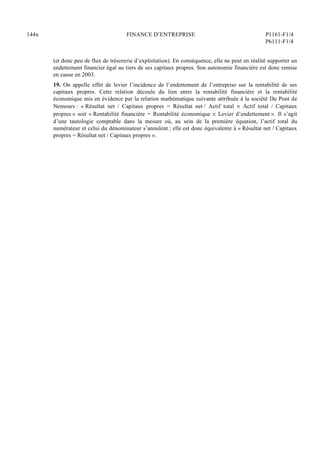 144x FINANCE D’ENTREPRISE P1161-F1/4
P6111-F1/4
(et donc peu de flux de trésorerie d’exploitation). En conséquence, elle ne peut en réalité supporter un
endettement financier égal au tiers de ses capitaux propres. Son autonomie financière est donc remise
en cause en 2003.
19. On appelle effet de levier l’incidence de l’endettement de l’entreprise sur la rentabilité de ses
capitaux propres. Cette relation découle du lien entre la rentabilité financière et la rentabilité
économique mis en évidence par la relation mathématique suivante attribuée à la société Du Pont de
Nemours : « Résultat net / Capitaux propres = Résultat net / Actif total  Actif total / Capitaux
propres » soit « Rentabilité financière = Rentabilité économique  Levier d’endettement ». Il s’agit
d’une tautologie comptable dans la mesure où, au sein de la première équation, l’actif total du
numérateur et celui du dénominateur s’annulent ; elle est donc équivalente à « Résultat net / Capitaux
propres = Résultat net / Capitaux propres ».
 