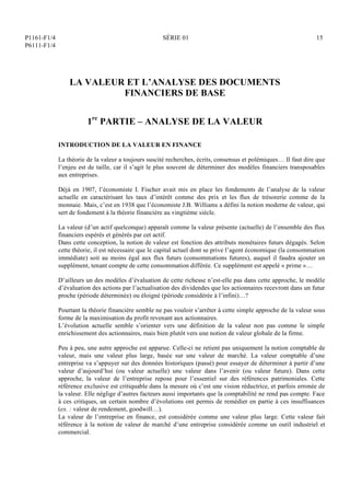 P1161-F1/4
P6111-F1/4
SÉRIE 01 15
LA VALEUR ET L’ANALYSE DES DOCUMENTS
FINANCIERS DE BASE
1re
PARTIE – ANALYSE DE LA VALEUR
INTRODUCTION DE LA VALEUR EN FINANCE
La théorie de la valeur a toujours suscité recherches, écrits, consensus et polémiques… Il faut dire que
l’enjeu est de taille, car il s’agit le plus souvent de déterminer des modèles financiers transposables
aux entreprises.
Déjà en 1907, l’économiste I. Fischer avait mis en place les fondements de l’analyse de la valeur
actuelle en caractérisant les taux d’intérêt comme des prix et les flux de trésorerie comme de la
monnaie. Mais, c’est en 1938 que l’économiste J.B. Williams a défini la notion moderne de valeur, qui
sert de fondement à la théorie financière au vingtième siècle.
La valeur (d’un actif quelconque) apparaît comme la valeur présente (actuelle) de l’ensemble des flux
financiers espérés et générés par cet actif.
Dans cette conception, la notion de valeur est fonction des attributs monétaires futurs dégagés. Selon
cette théorie, il est nécessaire que le capital actuel dont se prive l’agent économique (la consommation
immédiate) soit au moins égal aux flux futurs (consommations futures), auquel il faudra ajouter un
supplément, tenant compte de cette consommation différée. Ce supplément est appelé « prime »…
D’ailleurs un des modèles d’évaluation de cette richesse n’est-elle pas dans cette approche, le modèle
d’évaluation des actions par l’actualisation des dividendes que les actionnaires recevront dans un futur
proche (période déterminée) ou éloigné (période considérée à l’infini)…?
Pourtant la théorie financière semble ne pas vouloir s’arrêter à cette simple approche de la valeur sous
forme de la maximisation du profit revenant aux actionnaires.
L’évolution actuelle semble s’orienter vers une définition de la valeur non pas comme le simple
enrichissement des actionnaires, mais bien plutôt vers une notion de valeur globale de la firme.
Peu à peu, une autre approche est apparue. Celle-ci ne retient pas uniquement la notion comptable de
valeur, mais une valeur plus large, basée sur une valeur de marché. La valeur comptable d’une
entreprise va s’appuyer sur des données historiques (passé) pour essayer de déterminer à partir d’une
valeur d’aujourd’hui (ou valeur actuelle) une valeur dans l’avenir (ou valeur future). Dans cette
approche, la valeur de l’entreprise repose pour l’essentiel sur des références patrimoniales. Cette
référence exclusive est critiquable dans la mesure où c’est une vision réductrice, et parfois erronée de
la valeur. Elle néglige d’autres facteurs aussi importants que la comptabilité ne rend pas compte. Face
à ces critiques, un certain nombre d’évolutions ont permis de remédier en partie à ces insuffisances
(ex. : valeur de rendement, goodwill…).
La valeur de l’entreprise en finance, est considérée comme une valeur plus large. Cette valeur fait
référence à la notion de valeur de marché d’une entreprise considérée comme un outil industriel et
commercial.
 