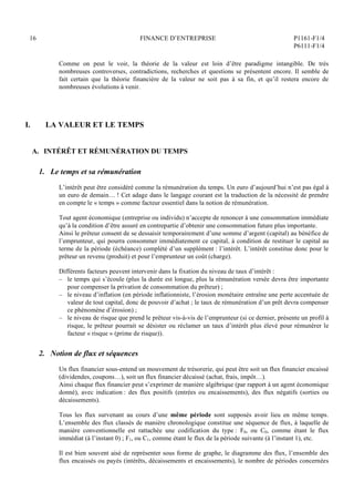 16 FINANCE D’ENTREPRISE P1161-F1/4
P6111-F1/4
Comme on peut le voir, la théorie de la valeur est loin d’être paradigme intangible. De très
nombreuses controverses, contradictions, recherches et questions se présentent encore. Il semble de
fait certain que la théorie financière de la valeur ne soit pas à sa fin, et qu’il restera encore de
nombreuses évolutions à venir.
I. LA VALEUR ET LE TEMPS
A. INTÉRÊT ET RÉMUNÉRATION DU TEMPS
1. Le temps et sa rémunération
L’intérêt peut être considéré comme la rémunération du temps. Un euro d’aujourd’hui n’est pas égal à
un euro de demain… ! Cet adage dans le langage courant est la traduction de la nécessité de prendre
en compte le « temps » comme facteur essentiel dans la notion de rémunération.
Tout agent économique (entreprise ou individu) n’accepte de renoncer à une consommation immédiate
qu’à la condition d’être assuré en contrepartie d’obtenir une consommation future plus importante.
Ainsi le prêteur consent de se dessaisir temporairement d’une somme d’argent (capital) au bénéfice de
l’emprunteur, qui pourra consommer immédiatement ce capital, à condition de restituer le capital au
terme de la période (échéance) complété d’un supplément : l’intérêt. L’intérêt constitue donc pour le
prêteur un revenu (produit) et pour l’emprunteur un coût (charge).
Différents facteurs peuvent intervenir dans la fixation du niveau de taux d’intérêt :
– le temps qui s’écoule (plus la durée est longue, plus la rémunération versée devra être importante
pour compenser la privation de consommation du prêteur) ;
– le niveau d’inflation (en période inflationniste, l’érosion monétaire entraîne une perte accentuée de
valeur de tout capital, donc de pouvoir d’achat ; le taux de rémunération d’un prêt devra compenser
ce phénomène d’érosion) ;
– le niveau de risque que prend le prêteur vis-à-vis de l’emprunteur (si ce dernier, présente un profil à
risque, le prêteur pourrait se désister ou réclamer un taux d’intérêt plus élevé pour rémunérer le
facteur « risque » (prime de risque)).
2. Notion de flux et séquences
Un flux financier sous-entend un mouvement de trésorerie, qui peut être soit un flux financier encaissé
(dividendes, coupons…), soit un flux financier décaissé (achat, frais, impôt…).
Ainsi chaque flux financier peut s’exprimer de manière algébrique (par rapport à un agent économique
donné), avec indication : des flux positifs (entrées ou encaissements), des flux négatifs (sorties ou
décaissements).
Tous les flux survenant au cours d’une même période sont supposés avoir lieu en même temps.
L’ensemble des flux classés de manière chronologique constitue une séquence de flux, à laquelle de
manière conventionnelle est rattachée une codification du type : F0, ou C0, comme étant le flux
immédiat (à l’instant 0) ; F1, ou C1, comme étant le flux de la période suivante (à l’instant 1), etc.
Il est bien souvent aisé de représenter sous forme de graphe, le diagramme des flux, l’ensemble des
flux encaissés ou payés (intérêts, décaissements et encaissements), le nombre de périodes concernées
 