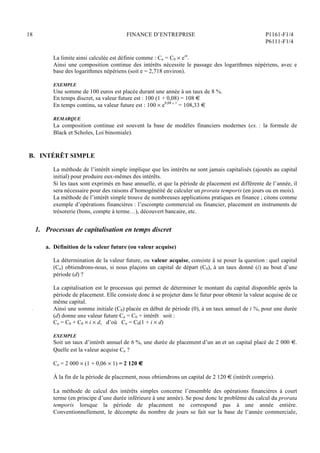 18 FINANCE D’ENTREPRISE P1161-F1/4
P6111-F1/4
La limite ainsi calculée est définie comme : Cn = C0  ein
.
Ainsi une composition continue des intérêts nécessite le passage des logarithmes népériens, avec e
base des logarithmes népériens (soit e = 2,718 environ).
EXEMPLE
Une somme de 100 euros est placée durant une année à un taux de 8 %.
En temps discret, sa valeur future est : 100 (1 + 0,08) = 108 €
En temps continu, sa valeur future est : 100  e0,08  1
= 108,33 €
REMARQUE
La composition continue est souvent la base de modèles financiers modernes (ex. : la formule de
Black et Scholes, Loi binomiale).
B. INTÉRÊT SIMPLE
La méthode de l’intérêt simple implique que les intérêts ne sont jamais capitalisés (ajoutés au capital
initial) pour produire eux-mêmes des intérêts.
Si les taux sont exprimés en base annuelle, et que la période de placement est différente de l’année, il
sera nécessaire pour des raisons d’homogénéité de calculer un prorata temporis (en jours ou en mois).
La méthode de l’intérêt simple trouve de nombreuses applications pratiques en finance ; citons comme
exemple d’opérations financières : l’escompte commercial ou financier, placement en instruments de
trésorerie (bons, compte à terme…), découvert bancaire, etc.
1. Processus de capitalisation en temps discret
a. Définition de la valeur future (ou valeur acquise)
La détermination de la valeur future, ou valeur acquise, consiste à se poser la question : quel capital
(Cn) obtiendrons-nous, si nous plaçons un capital de départ (C0), à un taux donné (i) au bout d’une
période (d) ?
La capitalisation est le processus qui permet de déterminer le montant du capital disponible après la
période de placement. Elle consiste donc à se projeter dans le futur pour obtenir la valeur acquise de ce
même capital.
Ainsi une somme initiale (C0) placée en début de période (0), à un taux annuel de i %, pour une durée
(d) donne une valeur future Cn = C0 + intérêt soit :
Cn = C0 + C0  i  d, d’où Cn = C0(1 + i  d)
EXEMPLE
Soit un taux d’intérêt annuel de 6 %, une durée de placement d’un an et un capital placé de 2 000 €.
Quelle est la valeur acquise Cn ?
Cn = 2 000  (1 + 0,06  1) = 2 120 €
À la fin de la période de placement, nous obtiendrons un capital de 2 120 € (intérêt compris).
La méthode de calcul des intérêts simples concerne l’ensemble des opérations financières à court
terme (en principe d’une durée inférieure à une année). Se pose donc le problème du calcul du prorata
temporis lorsque la période de placement ne correspond pas à une année entière.
Conventionnellement, le décompte du nombre de jours se fait sur la base de l’année commerciale,
 