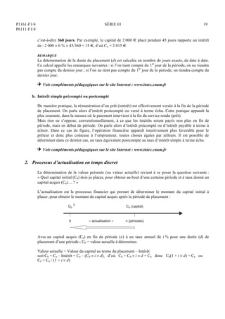 P1161-F1/4
P6111-F1/4
SÉRIE 01 19
c’est-à-dire 360 jours. Par exemple, le capital de 2 000 € placé pendant 45 jours rapporte un intérêt
de : 2 000  6 %  45/360 = 15 €, d’où Cn = 2 015 €.
REMARQUE
La détermination de la durée du placement (d) est calculée en nombre de jours exacts, de date à date.
Ce calcul appelle les remarques suivantes : si l’on tient compte du 1er
jour de la période, on ne tiendra
pas compte du dernier jour ; si l’on ne tient pas compte du 1er
jour de la période, on tiendra compte du
dernier jour.
H Voir compléments pédagogiques sur le site Internet : www.intec.cnam.fr
b. Intérêt simple précompté ou postcompté
De manière pratique, la rémunération d’un prêt (intérêt) est effectivement versée à la fin de la période
de placement. On parle alors d’intérêt postcompté ou versé à terme échu. Cette pratique apparaît la
plus courante, dans la mesure où le paiement intervient à la fin du service rendu (prêt).
Mais rien ne s’oppose, conventionnellement, à ce que les intérêts soient payés non plus en fin de
période, mais en début de période. On parle alors d’intérêt précompté ou d’intérêt payable à terme à
échoir. Dans ce cas de figure, l’opération financière apparaît intuitivement plus favorable pour le
prêteur et donc plus coûteuse à l’emprunteur, toutes choses égales par ailleurs. Il est possible de
déterminer dans ce dernier cas, un taux équivalent postcompté au taux d’intérêt simple à terme échu.
H Voir compléments pédagogiques sur le site Internet : www.intec.cnam.fr
2. Processus d’actualisation en temps discret
La détermination de la valeur présente (ou valeur actuelle) revient à se poser la question suivante :
« Quel capital initial (C0) dois-je placer, pour obtenir au bout d’une certaine période et à taux donné un
capital acquis (Cn)… ? »
L’actualisation est le processus financier qui permet de déterminer le montant du capital initial à
placer, pour obtenir le montant du capital acquis après la période de placement :
C0
?
0 « actualisation »
Cn (capital)
n (périodes)
Avec un capital acquis (Cn) en fin de période (n) à un taux annuel de i % pour une durée (d) de
placement d’une période ; C0 = valeur actuelle à déterminer.
Valeur actuelle = Valeur du capital au terme du placement – Intérêt
soit C0 = Cn – Intérêt = Cn – (C0  i  d), d’où C0 + C0  i  d = Cn donc C0(1 + i  d) = Cn ou
C0 = Cn / (1 + i  d)
 