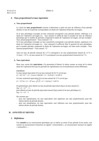P1161-F1/4
P6111-F1/4
SÉRIE 01 21
4. Taux proportionnel et taux équivalent
a. Taux proportionnel
Le calcul du taux proportionnel consiste à déterminer à partir du taux de référence d’une période
donnée, le taux de la période correspondant à la durée de l’opération financière envisagée.
Si le taux périodique (exemple un taux mensuel) correspond à une période donnée, inférieure à la
durée de l’opération envisagée (ex. : taux annuel) il suffira de faire le produit du taux de référence
périodique par le nombre de périodes composant la durée de l’opération envisagée, soit par exemple :
Taux annuel proportionnel = Taux mensuel  12.
Si le taux périodique (exemple un taux semestriel) correspond à une période donnée, supérieure à la
durée de l’opération envisagée (ex. : taux mensuel) il suffira de faire le quotient du taux périodique,
par le nombre périodes composant la durée de l’opération envisagée, soit dans notre exemple : Taux
mensuel proportionnel = Taux annuel / 12
Ainsi un taux de période mensuel de 1,5 % correspond à un taux proportionnel annuel de 1,5 % 
12 mois = 18 % ; un taux annuel de 12 % correspond à un taux proportionnel trimestriel de 3 %.
b. Taux équivalents
Deux taux seront dits équivalents s’ils permettent d’obtenir la même somme au terme de la même
durée de l’opération bien que les périodes de capitalisation (ou d’actualisation) soient différentes.
EXEMPLES
Le taux annuel équivalent (I) à un taux mensuel de 0,5 % est tel que :
(1 + 0,5 %)12
= (1 + I) on a 1,06168 = (1 + I) d’où I = 6,168 %
Un taux semestriel équivalent (I) à un taux annuel de 12 % est tel que :
(1 + 12 %) = (1 + I)2
on a 1,12 = (1 + I) d’où I = 5,83 %
En généralisant, pour obtenir un taux de période équivalent (Ieq) à un taux annuel (i) :
Ieq = (1 + i)1/n
– 1 ;
pour obtenir un taux de période équivalent annuel (Ieq) à partir d’un taux périodique (i) :
Ieq = (1 + i)n
– 1
On constate que :
– pour une capitalisation, les taux équivalents sont supérieurs aux taux proportionnels, pour des
mêmes durées de période donnée,
– pour une actualisation, les taux équivalents sont inférieurs aux taux proportionnels, pour des
mêmes durées de période donnée.
D. ANNUITÉS ET RENTES
1. Définitions
Une annuité est un encaissement périodique qui se réalise au terme d’une période d’une année, tout
comme un encaissement trimestriel est appelé « trimestrialité », un encaissement mensuel est appelé
« mensualité »…
 