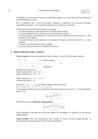 22 FINANCE D’ENTREPRISE P1161-F1/4
P6111-F1/4
Une rente est une suite de flux encaissés à intervalles réguliers (ou versés selon que l’on se place du
côté du bénéficiaire ou non).
Elle se caractérise par : la date du premier versement, la périodicité du versement (annuelle,
semestrielle, mensuelle…), le montant du versement et le nombre de versements.
Il existe des rentes de différentes natures ; par exemple :
– les rentes temporaires, ayant une durée de vie limitée dans le temps ;
– les rentes perpétuelles, ayant une durée de vie illimitée dans le temps ;
– les rentes certaines, pour lesquelles on connaît précisément la date du dernier versement (ex. : suite
d’annuités d’un emprunt) ;
– les rentes aléatoires pour lesquelles on ne connaît pas la date du dernier versement (ex. : rentes
viagères) ;
– les rentes avec flux constants ou flux variables ;
– les rentes à terme échu (rentes immédiates) ou à échoir…
2. Rente temporaire à flux constants
Valeur acquise par une rente temporaire à flux constants C versés à la fin de chaque période :
C1 C2 Cn  (flux constants)
0 1 2 ......... n (périodes)
On peut écrire à la fin de n :
Valeur acquise par C1 : C1(1 + i)n – 1
Valeur acquise par C2 : C2(1 + i)n – 2
…
Valeur acquise par Cn – 1 : Cn – 1 (1 + i)
Valeur acquise par Cn : Cn
Comme C1 = C2 = … = Cn, on en déduit la valeur acquise de la rente :
Va = C  [(1 + i)n – 1
+ (1 + i)n – 2
+….(1 + i) +1 ]
Cette équation exprime une suite géométrique de premier terme C, de raison (1 + i), et comprenant n
termes, d’où :
Va = C 
(1+ i)n
1
i
Pour des flux versés au début de chaque période :
Va = C 
(1+ i)n
1
i
 (1+ i)
Cette formulation s’explique par le fait que chaque flux périodique est capitalisé sur une période
supplémentaire.
Valeur actuelle d’une rente temporaire à flux constants C versés à la fin de chaque période : le
raisonnement est identique mais à l’inverse de la capitalisation.
 