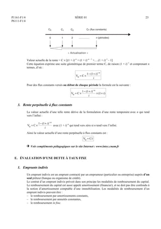 P1161-F1/4
P6111-F1/4
SÉRIE 01 23
.............
« Actualisation »
0
C1
1
C2
2
Cn (flux constants)
n (périodes)
C0
Valeur actuelle de la rente = C  [(1 + i)–n
+ (1 + i)–n – 1
+….(1 + i)–1
– 1]
Cette équation exprime une suite géométrique de premier terme C, de raison (1 + i)–1
et comprenant n
termes, d’où :
V0 = C 
1 (1+ i)n
i
Pour des flux constants versés au début de chaque période la formule est la suivante :
V0 = C 
1 (1+ i)n
i
 (1+ i)
3. Rente perpétuelle à flux constants
La valeur actuelle d’une telle rente dérive de la formulation d’une rente temporaire avec n qui tend
vers l’infini :
V0 = C 
1 (1+ i)n
i
avec (1 + i)–n
qui tend vers zéro si n tend vers l’infini.
Ainsi la valeur actuelle d’une rente perpétuelle à flux constants est :
V0 = C/i
H Voir compléments pédagogiques sur le site Internet : www.intec.cnam.fr
E. ÉVALUATION D’UNE DETTE À TAUX FIXE
1. Emprunts indivis
Un emprunt indivis est un emprunt contracté par un emprunteur (particulier ou entreprise) auprès d’un
seul prêteur (banque ou organisme de crédit).
Le contrat d’un emprunt indivis prévoit dans son principe les modalités de remboursement du capital.
Le remboursement du capital est aussi appelé amortissement (financier), et ne doit pas être confondu à
la notion d’amortissement comptable d’une immobilisation. Les modalités de remboursement d’un
emprunt indivis peuvent être :
– le remboursement par amortissements constants,
– le remboursement par annuités constantes,
– le remboursement in fine.
 