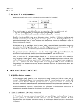 P1161-F1/4
P6111-F1/4
SÉRIE 01 29
4. Incidence de la variation des taux
En faisant varier le taux actuariel, on obtient les valeurs actuelles suivantes :
Taux actuariel
Valeur actuelle
de l’obligation
7,527 % 1 100 €
10 % 1 000 €
16,12 % 800 €
Nous constatons que les dettes à taux fixe sont inversement corrélées aux variations des taux :
– si le taux du marché monte, les cours des « obligations à taux fixe » baissent ;
– si le taux du marché baisse, les cours des « obligations à taux fixe » montent.
En effet, si sur le marché des titres (ayant des caractéristiques similaires à l’obligation étudiée) les taux
d’intérêt venaient à augmenter, l’obligation en question qui sert un taux d’intérêt plus faible que les
nouvelles obligations, verra sa valeur baisser de telle manière que son taux de rendement s’aligne sur
les nouveaux taux du marché.
Inversement, si sur ce marché des titres, les taux d’intérêt venaient à baisser, l’obligation en question
qui sert un taux d’intérêt plus élevé, que les nouvelles obligations, verra sa valeur augmenter de telle
manière que son taux de rendement s’aligne sur les nouveaux taux du marché.
Cet ajustement de valeur de l’obligation à taux fixe s’explique par le fait, que la confrontation entre
acheteurs et vendeurs, tiendra compte de l’évolution des taux sur le marché obligataire.
Ainsi, si le taux fixe de l’obligation est par exemple de 4 %, et que le taux intérêt sur le marché des
titres de mêmes caractéristiques venait à passer à 6 %, les acheteurs d’obligations se porteront plutôt
sur les obligations nouvelles qui rapportent 6 % et délaisseront les titres obligataires qui ne rapportent
que 4 %. La demande étant moins forte que l’offre sur les obligations à 4 %, la valeur de l’obligation
baissera jusqu’à un cours d’équilibre, qui permettra de retrouver un taux de rendement proche des taux
sur le marché.
F. TAUX DE RENDEMENT ACTUARIEL
1. Définition du taux actuariel
Le taux nominal, appelé aussi taux facial, permet de calculer la rémunération (fixe ou variable) qui est
versée à l’obligataire (prêteur). Cette rémunération se calcule par application du taux nominal à la
valeur nominale. D’autres éléments peuvent intervenir et majorer ou minorer le rendement du
placement : les primes de remboursement, les frais divers, les décalages de paiement des intérêts, etc.
Le taux de rendement actuariel à la date t est le taux qui égalise les décaissements actualisés et les
encaissements actualisés liés au titre, du point de vue du souscripteur.
2. Taux de rendement actuariel à l’émission
À l’émission, le taux de rendement actuariel est une caractéristique traditionnelle de l’emprunt
puisqu’il permet de comparer plusieurs émissions dont les conditions diffèrent. Il figure
obligatoirement dans la note d’information publiée par toute société désirant procéder à une émission
obligataire.
 