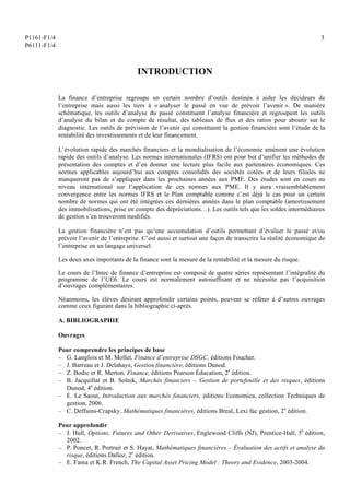 P1161-F1/4
P6111-F1/4
3
INTRODUCTION
La finance d’entreprise regroupe un certain nombre d’outils destinés à aider les décideurs de
l’entreprise mais aussi les tiers à « analyser le passé en vue de prévoir l’avenir ». De manière
schématique, les outils d’analyse du passé constituent l’analyse financière et regroupent les outils
d’analyse du bilan et du compte de résultat, des tableaux de flux et des ratios pour aboutir sur le
diagnostic. Les outils de prévision de l’avenir qui constituent la gestion financière sont l’étude de la
rentabilité des investissements et de leur financement.
L’évolution rapide des marchés financiers et la mondialisation de l’économie amènent une évolution
rapide des outils d’analyse. Les normes internationales (IFRS) ont pour but d’unifier les méthodes de
présentation des comptes et d’en donner une lecture plus facile aux partenaires économiques. Ces
normes applicables aujourd’hui aux comptes consolidés des sociétés cotées et de leurs filiales ne
manqueront pas de s’appliquer dans les prochaines années aux PME. Des études sont en cours au
niveau international sur l’application de ces normes aux PME. Il y aura vraisemblablement
convergence entre les normes IFRS et le Plan comptable comme c’est déjà le cas pour un certain
nombre de normes qui ont été intégrées ces dernières années dans le plan comptable (amortissement
des immobilisations, prise en compte des dépréciations…). Les outils tels que les soldes intermédiaires
de gestion s’en trouveront modifiés.
La gestion financière n’est pas qu’une accumulation d’outils permettant d’évaluer le passé et/ou
prévoir l’avenir de l’entreprise. C’est aussi et surtout une façon de transcrire la réalité économique de
l’entreprise en un langage universel.
Les deux axes importants de la finance sont la mesure de la rentabilité et la mesure du risque.
Le cours de l’Intec de finance d’entreprise est composé de quatre séries représentant l’intégralité du
programme de l’UE6. Le cours est normalement autosuffisant et ne nécessite pas l’acquisition
d’ouvrages complémentaires.
Néanmoins, les élèves désirant approfondir certains points, peuvent se référer à d’autres ouvrages
comme ceux figurant dans la bibliographie ci-après.
A. BIBLIOGRAPHIE
Ouvrages
Pour comprendre les principes de base
– G. Langlois et M. Mollet, Finance d’entreprise DSGC, éditions Foucher.
– J. Barreau et J. Delahaye, Gestion financière, éditions Dunod.
– Z. Bodie et R. Merton, Finance, éditions Pearson Éducation, 2e
édition.
– B. Jacquillat et B. Solnik, Marchés financiers – Gestion de portefeuille et des risques, éditions
Dunod, 4e
édition.
– E. Le Saout, Introduction aux marchés financiers, éditions Economica, collection Techniques de
gestion, 2006.
– C. Deffains-Crapsky, Mathématiques financières, éditions Breal, Lexi fac gestion, 2e
édition.
Pour approfondir
– J. Hull, Options, Futures and Other Derivatives, Englewood Cliffs (NJ), Prentice-Hall, 5e
édition,
2002.
– P. Poncet, R. Portrait et S. Hayat, Mathématiques financières – Évaluation des actifs et analyse du
risque, éditions Dalloz, 2e
édition.
– E. Fama et K.R. French, The Capital Asset Pricing Model : Theory and Evidence, 2003-2004.
 