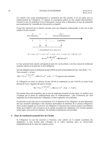 30 FINANCE D’ENTREPRISE P1161-F1/4
P6111-F1/4
Les intérêts sont versés périodiquement et constituent des flux positifs. Il en est même pour le
remboursement de l’obligation. À l’opposé, la souscription génère un flux négatif (décaissement).
Calculer le taux de rendement d’un tel placement, consiste donc à déterminer un taux de rendement
par actualisation de l’ensemble des flux positifs ou négatifs.
Il peut être représenté de la manière suivante, pour une obligation remboursable in fine (cas le plus
simple et le plus courant) :
............
« Actualisation à un taux (t) »
−S
(Prix d'émission)
0
+ i
1
+ i
2
+ R + i
(Prix de remboursement)
n (périodes)
S = i  (1 + t)–1
+ i  (1 + t)–2
+ i  (1 + t)–3
...+ i  (1 + t)–n
+ R  (1 + t)–n
S = i 
1 (1+ t)n
t
+ R  (1+ t)n
Le taux actuariel ainsi calculé correspond du point de vue du prêteur, à un taux moyen de rendement
actuariel calculé sur la durée de vie de l’obligation.
Soit une obligation émise et remboursée au pair (100 €) au terme d’une période de 8 ans. Taux facial = 7 %.
Taux actuariel : t tel que :
100 = 7 % 
1 (1+ t)8
t
+100  (1+ t)8
d’où t = 7 % (égal au taux nominal).
Si l’obligation est émise en dessous du pair (98 €) et remboursée au pair (100 €) au terme d’une
période de 8 ans, l’équation devient la suivante :
98 = 7 % 
1 (1+ t)8
t
+100  (1+ t)8
d’où t = 7,34 %
On constate dans cette hypothèse, que le taux de rendement actuariel est plus élevé. Ce meilleur taux
s’explique par la prime de remboursement (prix de remboursement – prix d’émission) qui vient
augmenter les revenus perçus par l’obligataire, et donc augmenter son rendement.
En poussant un peu plus loin le raisonnement lié à la détention d’une obligation, on peut déterminer
des taux actuariels spécifiques à des situations particulières du détenteur de la créance (obligation).
Ainsi on peut imaginer qu’il souscrive son obligation à l’émission et la conserve jusqu’à son échéance
finale, qu’il achète le titre d’occasion sur le marché secondaire des obligations et le revende quelques
années après, mais avant son échéance. De multiples combinaisons sont possibles.
3. Taux de rendement actuariel lors de l’achat
Si l’obligation n’a pas été souscrite à l’émission, mais achetée sur le marché secondaire des
obligations, le prix d’achat peut s’éloigner de la valeur nominale (plus ou moins-value)
indépendamment de la valeur des coupons courus.
 