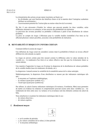 P1161-F1/4
P6111-F1/4
SÉRIE 01 33
La rémunération des actions est par nature incertaine car basée sur :
– les dividendes, qui sont fonction des bénéfices futurs et de la manière dont l’entreprise souhaitera
rétribuer ses actionnaires ;
– l’accroissement potentiel de l’action (plus au moins-value lors de la revente).
De fait, il sera nécessaire d’étudier les valeurs que peuvent prendre les deux variables, selon
différentes alternatives ou scénarios, et leur associer des probabilités de réalisation.
La prévision des revenus possibles ou probables s’effectuera à partir d’une distribution de valeurs
probables.
La prise en compte du risque s’effectuera pour la variable étudiée (rentabilité d’un titre) en lui
affectant plusieurs valeurs possibles, associées à des probabilités de réalisation.
B. RENTABILITÉ ET RISQUE EN UNIVERS CERTAIN
Comment définir la notion de risque ?
Une définition du risque serait de considérer comme étant la probabilité d’obtenir un revenu effectif
différent de celui attendu ou espéré.
Le risque en univers certain peut être mesuré comme la différence entre la valeur attendue de la
variable (ex. : le rendement d’un titre) et sa valeur effective une fois que les événements futurs se
seront réalisés.
Une manière d’approcher le risque est d’estimer la dispersion de la distribution de valeurs probables
de la variable étudiée (taux de rendement, dividende, etc.).
La dispersion s’entend comme la variabilité de la rentabilité autour de la valeur anticipée.
Mathématiquement, la dispersion d’une distribution se mesure par des indicateurs statistiques tels
que :
– la moyenne ou l’espérance mathématique,
– la variance (ayant pour symbole  j
2
),
– l’écart type (ayant pour symbole j).
Par ailleurs, le calcul d’autres indicateurs statistiques (Covariance, Corrélation, Bêta) nous permettra
de mettre en évidence les relations et comportements pouvant exister entre deux variables (ex. : les
rendements de titres entre eux). La variance et la covariance sont des éléments centraux du calcul du
bêta.
Nous attacherons à examiner les indicateurs statistiques dans le cas :
– de valeurs observées ;
– de valeurs espérées.
1. Rendement moyen
r =
rji
i=1
n

n
– n est le nombre de périodes
– rji les valeurs constatées de la valeur j à ième période
– r la moyenne arithmétique
 