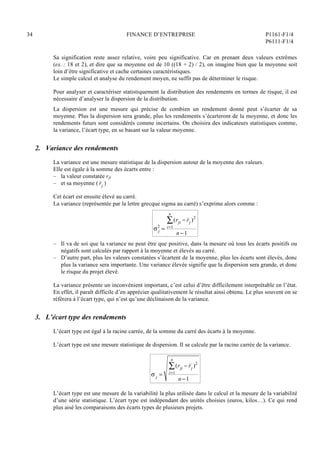 34 FINANCE D’ENTREPRISE P1161-F1/4
P6111-F1/4
Sa signification reste assez relative, voire peu significative. Car en prenant deux valeurs extrêmes
(ex. : 18 et 2), et dire que sa moyenne est de 10 ((18 + 2) / 2), on imagine bien que la moyenne soit
loin d’être significative et cache certaines caractéristiques.
Le simple calcul et analyse du rendement moyen, ne suffit pas de déterminer le risque.
Pour analyser et caractériser statistiquement la distribution des rendements en termes de risque, il est
nécessaire d’analyser la dispersion de la distribution.
La dispersion est une mesure qui précise de combien un rendement donné peut s’écarter de sa
moyenne. Plus la dispersion sera grande, plus les rendements s’écarteront de la moyenne, et donc les
rendements futurs sont considérés comme incertains. On choisira des indicateurs statistiques comme,
la variance, l’écart type, en se basant sur la valeur moyenne.
2. Variance des rendements
La variance est une mesure statistique de la dispersion autour de la moyenne des valeurs.
Elle est égale à la somme des écarts entre :
– la valeur constatée rji
– et sa moyenne ( rj )
Cet écart est ensuite élevé au carré.
La variance (représentée par la lettre grecque sigma au carré) s’exprime alors comme :
 j
2
=
(rji  rj )2
i=1
n

n 1
– Il va de soi que la variance ne peut être que positive, dans la mesure où tous les écarts positifs ou
négatifs sont calculés par rapport à la moyenne et élevés au carré.
– D’autre part, plus les valeurs constatées s’écartent de la moyenne, plus les écarts sont élevés, donc
plus la variance sera importante. Une variance élevée signifie que la dispersion sera grande, et donc
le risque du projet élevé.
La variance présente un inconvénient important, c’est celui d’être difficilement interprétable en l’état.
En effet, il paraît difficile d’en apprécier qualitativement le résultat ainsi obtenu. Le plus souvent on se
référera à l’écart type, qui n’est qu’une déclinaison de la variance.
3. L’écart type des rendements
L’écart type est égal à la racine carrée, de la somme du carré des écarts à la moyenne.
L’écart type est une mesure statistique de dispersion. Il se calcule par la racine carrée de la variance.
 j =
(rji  rj )2
i=1
n

n 1
L’écart type est une mesure de la variabilité la plus utilisée dans le calcul et la mesure de la variabilité
d’une série statistique. L’écart type est indépendant des unités choisies (euros, kilos…). Ce qui rend
plus aisé les comparaisons des écarts types de plusieurs projets.
 