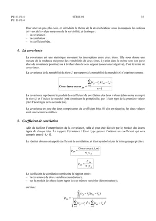 P1161-F1/4
P6111-F1/4
SÉRIE 01 35
Pour aller un peu plus loin, et introduire le thème de la diversification, nous évoquerons les notions
dérivant de la valeur moyenne de la variabilité, et du risque :
– la covariance ;
– la corrélation ;
– le coefficient bêta.
4. La covariance
La covariance est une statistique mesurant les interactions entre deux titres. Elle nous donne une
mesure de la tendance moyenne des rentabilités de deux titres, à varier dans le même sens (on parle
alors de covariance positive) ou à évoluer dans le sens opposé (covariance négative), d’où le terme de
covariance.
La covariance de la rentabilité du titre (j) par rapport à la rentabilité du marché (m) s’exprime comme :
Covariance ou cov jm =
(rji  rj )(rmi  rm)
i=1
n

n 1
La covariance représente le produit du coefficient de corrélation des deux valeurs (dans notre exemple
le titre (j) et l’indice de marché (m)) constituant le portefeuille, par l’écart type de la première valeur
(j) et l’écart type de la seconde (m).
La covariance est une des deux composantes du coefficient bêta. Si elle est négative, les deux valeurs
sont inversement corrélées.
5. Coefficient de corrélation
Afin de faciliter l’interprétation de la covariance, celle-ci peut être divisée par le produit des écarts
types de chaque titre. Le rapport Covariance / Écart type permet d’obtenir un coefficient qui sera
compris entre [–1,+1].
Le résultat obtenu est appelé coefficient de corrélation, et il est symbolisé par la lettre grecque  (rho).
jm =
Covariance ( j, m)
 jm
jm =
 jm
 jm
Le coefficient de corrélation représente le rapport entre :
– la covariance de deux variables (numérateur),
– sur le produit des deux écarts types de ces mêmes variables (dénominateur) ;
ou bien :
jm =
(rji  rj )(rmi  rm)
i=1
n

(rji  rj )2
 (rmi  rm)2
i=1
n

i=1
n

 