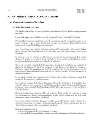 38 FINANCE D’ENTREPRISE P1161-F1/4
P6111-F1/4
C. RENTABILITÉ ET RISQUE EN UNIVERS INCERTAIN
1. Contexte de certitude et d’incertitude
a. Notion d’incertitude et de risque
Une décision est prise dans un contexte certain si les conséquences de cette décision sont connues avec
exactitude.
L’incertitude suppose une réalité plus complexe et souvent le risque est associé à l’incertitude.
On peut définir simplement l’incertitude comme la situation dans laquelle un agent économique ne sait
pas avec précision ce qui va arriver dans l’avenir. Le risque est une situation d’incertitude « qui nous
concerne » car susceptible d’affecter notre patrimoine.
Ainsi l’incertitude est une condition nécessaire, mais non suffisante pour qu’il y ait « risque ». On peut
être en présence d’une incertitude sans qu’il y ait risque, mais toute situation risquée comporte une
incertitude.
La décision en univers incertain se réduit donc à une décision en univers risqué. Une manière
classique de prendre en compte le risque est d’affecter à une variable étudiée plusieurs valeurs
possibles auxquelles sont attachées une probabilité de réalisation.
Dans un tel contexte il est très difficile de recenser tous les aléas et de leur affecter une probabilité de
réalisation. Ces aléas dans le cas d’une entreprise, peuvent être liés à des éléments spécifiques à
l’entreprise (qualité du management, de l’outil de production, des moyens commerciaux…), à son
environnement (paramètres économiques tels que les variations des taux d’intérêt, des devises et
autres, concurrence…).
La complexité se réduit à un nombre restreint de scénarios qui semblent plausibles, au regard de la
multiplicité des paramètres à prendre en compte.
Les principaux modèles de la théorie financière, utilisent des distributions de probabilités pour
quantifier le rapport entre le risque et la rentabilité espérée. Pour un actif donné, la rentabilité espérée
correspond à la moyenne de la distribution de probabilité, et le risque correspond à l’écart type de cette
même distribution.
Plus une distribution de valeurs possibles (ou probables) d’une variable est proche de sa valeur
moyenne (ou de son espérance mathématique), plus grandes sont les chances pour que cette valeur
atteigne cette valeur moyenne (écart type faible).
Inversement, plus une distribution de valeurs possibles (ou probables) d’une variable s’éloigne de sa
valeur moyenne (ou de son espérance mathématique), plus grandes sont les chances pour que cette
valeur n’atteigne pas cette valeur moyenne (écart type élevé).
Représenté graphiquement avec :
– en abscisses le rendement des investissements ou projets ;
– en ordonnées la dispersion de chaque projet par rapport à son espérance mathématique (identique).
 