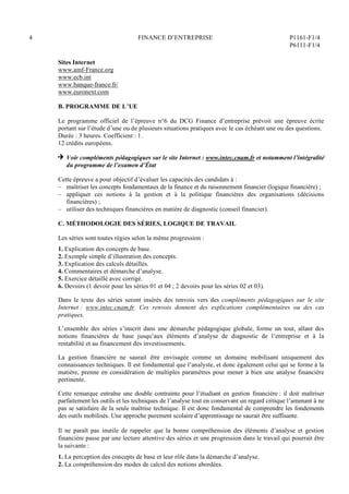 4 FINANCE D’ENTREPRISE P1161-F1/4
P6111-F1/4
Sites Internet
www.amf-France.org
www.ecb.int
www.banque-france.fr/
www.euronext.com
B. PROGRAMME DE L’UE
Le programme officiel de l’épreuve n°6 du DCG Finance d’entreprise prévoit une épreuve écrite
portant sur l’étude d’une ou de plusieurs situations pratiques avec le cas échéant une ou des questions.
Durée : 3 heures. Coefficient : 1.
12 crédits européens.
H Voir compléments pédagogiques sur le site Internet : www.intec.cnam.fr et notamment l’intégralité
du programme de l’examen d’État
Cette épreuve a pour objectif d’évaluer les capacités des candidats à :
– maîtriser les concepts fondamentaux de la finance et du raisonnement financier (logique financière) ;
– appliquer ces notions à la gestion et à la politique financières des organisations (décisions
financières) ;
– utiliser des techniques financières en matière de diagnostic (conseil financier).
C. MÉTHODOLOGIE DES SÉRIES, LOGIQUE DE TRAVAIL
Les séries sont toutes régies selon la même progression :
1. Explication des concepts de base.
2. Exemple simple d’illustration des concepts.
3. Explication des calculs détaillés.
4. Commentaires et démarche d’analyse.
5. Exercice détaillé avec corrigé.
6. Devoirs (1 devoir pour les séries 01 et 04 ; 2 devoirs pour les séries 02 et 03).
Dans le texte des séries seront insérés des renvois vers des compléments pédagogiques sur le site
Internet : www.intec.cnam.fr. Ces renvois donnent des explications complémentaires ou des cas
pratiques.
L’ensemble des séries s’inscrit dans une démarche pédagogique globale, forme un tout, allant des
notions financières de base jusqu’aux éléments d’analyse de diagnostic de l’entreprise et à la
rentabilité et au financement des investissements.
La gestion financière ne saurait être envisagée comme un domaine mobilisant uniquement des
connaissances techniques. Il est fondamental que l’analyste, et donc également celui qui se forme à la
matière, prenne en considération de multiples paramètres pour mener à bien une analyse financière
pertinente.
Cette remarque entraîne une double contrainte pour l’étudiant en gestion financière : il doit maîtriser
parfaitement les outils et les techniques de l’analyse tout en conservant un regard critique l’amenant à ne
pas se satisfaire de la seule maîtrise technique. Il est donc fondamental de comprendre les fondements
des outils mobilisés. Une approche purement scolaire d’apprentissage ne saurait être suffisante.
Il ne paraît pas inutile de rappeler que la bonne compréhension des éléments d’analyse et gestion
financière passe par une lecture attentive des séries et une progression dans le travail qui pourrait être
la suivante :
1. La perception des concepts de base et leur rôle dans la démarche d’analyse.
2. La compréhension des modes de calcul des notions abordées.
 