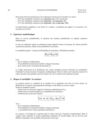40 FINANCE D’ENTREPRISE P1161-F1/4
P6111-F1/4
Nous tirons de la loi normale que si les rendements suivent une loi normale, il y aurait :
– 50 % des rentabilités en dessous de la moyenne (donc 50 % au-dessus).
– 68 % des rentabilités comprises entre [moyenne – et moyenne +].
– 95 % des rentabilités comprises entre [moyenne –2, et moyenne +2].
Sa représentation graphique a une forme de « cloche », symétrique par rapport à la moyenne (voir
graphique précédent).
2. Espérance mathématique
Dans un univers probabilisable, la moyenne des données probabilisées est appelée espérance
mathématique.
Le taux de rendement espéré ou rendement moyen apparaît comme la moyenne de valeurs possibles
sur plusieurs périodes, affecté d’une probabilité d’occurrence.
La rentabilité espérée = Somme de (Probabilité de réalisation  Rentabilité possible)
E(rj ) = (rji  Pi )
avec :
– E(rj) l’espérance mathématique,
– Pi la probabilité de réalisation attachée à chaque événement,
– Rij la valeur (j) de l’événement de la période (i).
La simple observation de la distribution des valeurs probables permet d’anticiper les probabilités
d’atteindre la valeur moyenne (l’espérance mathématique). Plus les valeurs sont resserrées autour de la
valeur moyenne, plus grandes seront les chances de voir se réaliser cette espérance de gain.
3. Risque et variabilité : la variance
La variance mesure la variabilité de la variable (ici le rendement d’un titre ou d’une action). La
définition de la variance est pratiquement identique à celle définie en univers certain.
Seules les modalités varient :
– chaque écart se calcule par rapport à l’espérance mathématique E(rj),
– chaque écart est ensuite pondéré par sa probabilité de réalisation,
– sommation des écarts ainsi obtenus.
V(r) ou  j
2
=  rji  E(rj )




2
 Pi
Avec :
– E(rj) l’espérance mathématique,
– Pi la probabilité de réalisation attachée à chaque événement,
– rij la rentabilité de la valeur (j) pendant la période (i).
La variance a l’avantage de s’exprimer dans la même unité que l’espérance mathématique. Mais la
variance étant exprimée en termes quadratiques (équation du second degré), elle est de fait assez
difficile à interpréter. On lui préfère de beaucoup l’écart type.
 