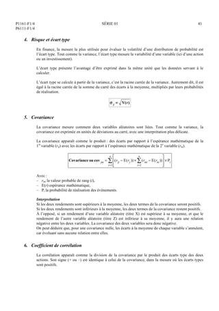 P1161-F1/4
P6111-F1/4
SÉRIE 01 41
4. Risque et écart type
En finance, la mesure la plus utilisée pour évaluer la volatilité d’une distribution de probabilité est
l’écart type. Tout comme la variance, l’écart type mesure la variabilité d’une variable (ici d’une action
ou un investissement).
L’écart type présente l’avantage d’être exprimé dans la même unité que les données servant à le
calculer.
L’écart type se calcule à partir de la variance, c’est la racine carrée de la variance. Autrement dit, il est
égal à la racine carrée de la somme du carré des écarts à la moyenne, multipliés par leurs probabilités
de réalisation.
 j = V(r)
5. Covariance
La covariance mesure comment deux variables aléatoires sont liées. Tout comme la variance, la
covariance est exprimée en unités de déviations au carré, avec une interprétation plus délicate.
La covariance apparaît comme le produit : des écarts par rapport à l’espérance mathématique de la
1re
variable (rij) avec les écarts par rapport à l’espérance mathématique de la 2e
variable (rm).
Covariance ou cov jm = (rji  E(rj ))  (rmi  E(rm))
i=1
n






	


i=1
n
  Pi
Avec :
– rmi la valeur probable de rang (i),
– E(r) espérance mathématique,
– Pi la probabilité de réalisation des événements.
Interprétation
Si les deux rendements sont supérieurs à la moyenne, les deux termes de la covariance seront positifs.
Si les deux rendements sont inférieurs à la moyenne, les deux termes de la covariance restent positifs.
À l’opposé, si un rendement d’une variable aléatoire (titre X) est supérieur à sa moyenne, et que le
rendement de l’autre variable aléatoire (titre Z) est inférieur à sa moyenne, il y aura une relation
négative entre les deux variables. La covariance des deux variables sera donc négative.
On peut déduire que, pour une covariance nulle, les écarts à la moyenne de chaque variable s’annulent,
car évoluant sans aucune relation entre elles.
6. Coefficient de corrélation
La corrélation apparaît comme la division de la covariance par le produit des écarts type des deux
actions. Son signe (+ ou –) est identique à celui de la covariance, dans la mesure où les écarts types
sont positifs.
 