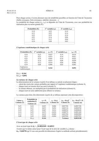 P1161-F1/4
P6111-F1/4
SÉRIE 01 43
Pour chaque action, il existe plusieurs taux de rentabilités possibles en fonction de l’état de l’économie
(faible croissance, forte croissance, stabilité, récession…).
La rentabilité de chaque action (rji, rmi) va dépendre de l’état de l’économie, avec une probabilité de
réalisation plus ou moins grande (Pi).
Probabilités (Pi) 1re
variable (rji) 2e
variable (rmi)
0,10
0,15
0,25
0,25
0,15
0,10
0,25
0,22
0,18
0,14
0,12
0,08
0,18
0,14
0,10
0,08
0,04
0,02
L’espérance mathématique de chaque série
Probabilités (Pi) 1re
variable (rji) rji  Pi 2e
variable (rmi) rmi  Pi
0,10
0,15
0,25
0,25
0,15
0,10
0,25
0,22
0,18
0,14
0,12
0,08
0,025
0,033
0,045
0,035
0,018
0,008
0,18
0,14
0,10
0,08
0,04
0,02
0,018
0,021
0,025
0,020
0,006
0,002
Espérances
mathématiques
0,164 0,092
E(rji) = 0,164
E(rmi) = 0,092
La variance de chaque série
La détermination de la variance à partir d’un tableau se calcule en plusieurs étapes :
– calcul des écarts des valeurs probables par rapport à l’espérance mathématique (colonne 4),
– chaque écart est ensuite élevé au carré (colonne 5),
– la somme obtenue, est multipliée par la probabilité de réalisation (colonne 6),
– chaque écart est ainsi additionné pour obtenir la variance.
La variance peut donc être déterminée à partir de ce tableau reprenant cette décomposition :
Valeur rji
Colonne (1)
Probabilité de
réalisation Pi
Colonne (2)
rji  Pi
Colonne (3)
rji – E(rj)
Colonne (4)
[rji – E(rj)]2
Colonne (5)
[rji – E(rj)]2
 Pi
Colonne (6)
0,25
0,22
0,18
0,14
0,12
0,08
0,10
0,15
0,25
0,25
0,15
0,10
0,025
0,033
0,045
0,035
0,018
0,008
0,086
0,056
0,016
–0,024
–0,044
–0,084
0,007396
0,003136
0,000256
0,000576
0,001936
0,007056
0,0007396
0,0004704
0,0000640
0,0001440
0,0002904
0,0007056
E(rij) 0,164 Variance 0,0024140
L’écart type de chaque série
Avec un écart type de j = 0,0024140 = 0,04913
À noter que le même calcul pour l’écart type de la série de variable (rmi) donne :
m = 0,04578 (qu’il vous sera possible de déterminer d’après la méthode utilisée précédemment).
 