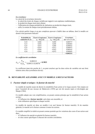 44 FINANCE D’ENTREPRISE P1161-F1/4
P6111-F1/4
La covariance
Le calcul de la covariance nécessite :
– le calcul des écarts de chaque variable par rapport à son espérance mathématique,
– le produit de chaque écart ainsi obtenu,
– l’affectation de chaque probabilité de réalisation au produit de chaque écart,
– enfin, la somme de chaque écart précédemment obtenu.
Ces calculs parfois longs et un peu complexes peuvent s’établir dans un tableau, dont le modèle est
donné à titre purement indicatif :
Probabilité de
réalisation Pi (1)
Écart à l’espérance
rji – E(rj) (2)
Écart à l’espérance
rmi – E(rm) (3)
Covariance
(4) = (1  2  3)
0,10
0,15
0,25
0,25
0,15
0,10
0,086
0,056
0,016
–0,024
–0,044
–0,084
0,088
0,048
0,008
–0,012
–0,052
–0,072
0,000757
0,000403
0,000032
0,000072
0,000343
0,000605
= 0,002212
Le coefficient de corrélation
jm =
 jm
 jm
=
0,002212
0,04913 0,04578
= 0,9833
Le coefficient étant très proche de 1, on peut conclure que les deux séries de variables ont une forte
relation entre elles (corrélation élevée).
D. RENTABILITÉ ALÉATOIRE AVEC UN MODÈLE À DEUX FACTEURS
1. Facteur simple et unique : le facteur du marché
Le modèle de marché essaie de décrire la rentabilité d’une action et le risque associé. Son origine est
pour l’essentiel dû aux travaux de Markowitz (1959) qui ont été ensuite repris et développés par
Sharpe (1964).
Ce modèle adopte une voie simplificatrice, en posant comme principe que la rentabilité d’une action
est due :
– à l’influence du « facteur marché » pris dans son ensemble, et
– à des influences spécifiques à chaque société.
Le modèle de marché est donc un modèle à un seul facteur (le facteur marché). Et de manière
générale, le marché est le facteur commun à toutes les actions.
Ce modèle simplifie la réalité en posant comme postulat que les variations des cours d’une action sont
dues :
– à l’influence du marché en général (le facteur marché),
– et à des causes spécifiques à chacune des sociétés considérées.
 