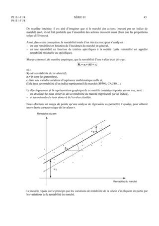 P1161-F1/4
P6111-F1/4
SÉRIE 01 45
De manière intuitive, il est aisé d’imaginer que si le marché des actions (mesuré par un indice de
marché) croît, il est fort probable que l’ensemble des actions croissent aussi (bien que les proportions
soient différentes).
Ainsi, dans cette conception, la rentabilité totale d’un titre (action) peut s’analyser :
– en une rentabilité en fonction de l’incidence du marché en général,
– en une rentabilité en fonction de critères spécifiques à la société (cette rentabilité est appelée
rentabilité résiduelle ou spécifique).
Sharpe a montré, de manière empirique, que la rentabilité d’une valeur était de type :
Ri = ai + biI + ci
où :
Ri est la rentabilité de la valeur (i),
ai + bi sont des paramètres,
ci étant une variable aléatoire d’espérance mathématique nulle et,
(I) le taux de rentabilité d’un indice représentatif du marché (SP500, CAC40…).
Le développement et la représentation graphique de ce modèle consistent à porter sur un axe, avec :
– en abscisses les taux observés de la rentabilité du marché (représenté par un indice),
– et en ordonnées le taux observé de la valeur étudiée.
Nous obtenons un nuage de points qu’une analyse de régression va permettre d’ajuster, pour obtenir
une « droite caractéristique de la valeur ».
Rentabilité du titre
Rentabilité du marché
αi
βi
εit
Le modèle repose sur le principe que les variations de rentabilité de la valeur s’expliquent en partie par
les variations de la rentabilité du marché.
 