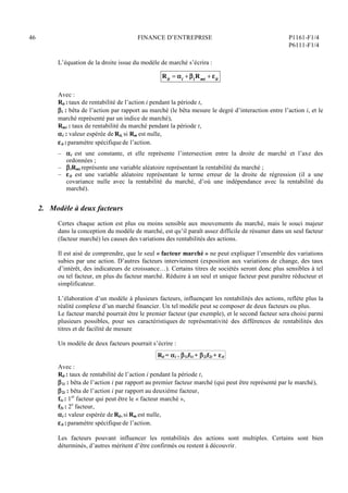 46 FINANCE D’ENTREPRISE P1161-F1/4
P6111-F1/4
L’équation de la droite issue du modèle de marché s’écrira :
Rit = i + iRmt + it
Avec :
Rit : taux de rentabilité de l’action i pendant la période t,
i : bêta de l’action par rapport au marché (le bêta mesure le degré d’interaction entre l’action i, et le
marché représenté par un indice de marché),
Rmt : taux de rentabilité du marché pendant la période t,
i : valeur espérée de Rit, si Rm est nulle,
it : paramètre spécifique de l’action.
– i est une constante, et elle représente l’intersection entre la droite de marché et l’axe des
ordonnées ;
– iRmt représente une variable aléatoire représentant la rentabilité du marché ;
– it est une variable aléatoire représentant le terme erreur de la droite de régression (il a une
covariance nulle avec la rentabilité du marché, d’où une indépendance avec la rentabilité du
marché).
2. Modèle à deux facteurs
Certes chaque action est plus ou moins sensible aux mouvements du marché, mais le souci majeur
dans la conception du modèle de marché, est qu’il paraît assez difficile de résumer dans un seul facteur
(facteur marché) les causes des variations des rentabilités des actions.
Il est aisé de comprendre, que le seul « facteur marché » ne peut expliquer l’ensemble des variations
subies par une action. D’autres facteurs interviennent (exposition aux variations de change, des taux
d’intérêt, des indicateurs de croissance…). Certains titres de sociétés seront donc plus sensibles à tel
ou tel facteur, en plus du facteur marché. Réduire à un seul et unique facteur peut paraître réducteur et
simplificateur.
L’élaboration d’un modèle à plusieurs facteurs, influençant les rentabilités des actions, reflète plus la
réalité complexe d’un marché financier. Un tel modèle peut se composer de deux facteurs ou plus.
Le facteur marché pourrait être le premier facteur (par exemple), et le second facteur sera choisi parmi
plusieurs possibles, pour ses caractéristiques de représentativité des différences de rentabilités des
titres et de facilité de mesure
Un modèle de deux facteurs pourrait s’écrire :
Rit = i + 1if1t + 2if2t + it
Avec :
Rit : taux de rentabilité de l’action i pendant la période t,
1i : bêta de l’action i par rapport au premier facteur marché (qui peut être représenté par le marché),
2i : bêta de l’action i par rapport au deuxième facteur,
f1t : 1er
facteur qui peut être le « facteur marché »,
f2t : 2e
facteur,
i : valeur espérée de Rit,si Rm est nulle,
it : paramètre spécifique de l’action.
Les facteurs pouvant influencer les rentabilités des actions sont multiples. Certains sont bien
déterminés, d’autres méritent d’être confirmés ou restent à découvrir.
 