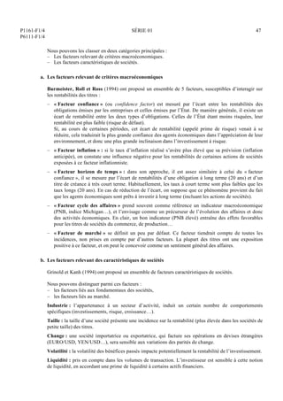 P1161-F1/4
P6111-F1/4
SÉRIE 01 47
Nous pouvons les classer en deux catégories principales :
– Les facteurs relevant de critères macroéconomiques.
– Les facteurs caractéristiques de sociétés.
a. Les facteurs relevant de critères macroéconomiques
Burmeister, Roll et Ross (1994) ont proposé un ensemble de 5 facteurs, susceptibles d’interagir sur
les rentabilités des titres :
– « Facteur confiance » (ou confidence factor) est mesuré par l’écart entre les rentabilités des
obligations émises par les entreprises et celles émises par l’État. De manière générale, il existe un
écart de rentabilité entre les deux types d’obligations. Celles de l’État étant moins risquées, leur
rentabilité est plus faible (risque de défaut).
Si, au cours de certaines périodes, cet écart de rentabilité (appelé prime de risque) venait à se
réduire, cela traduirait la plus grande confiance des agents économiques dans l’appréciation de leur
environnement, et donc une plus grande inclinaison dans l’investissement à risque.
– « Facteur inflation » : si le taux d’inflation réalisé s’avère plus élevé que sa prévision (inflation
anticipée), on constate une influence négative pour les rentabilités de certaines actions de sociétés
exposées à ce facteur inflationniste.
– « Facteur horizon de temps » : dans son approche, il est assez similaire à celui du « facteur
confiance », il se mesure par l’écart de rentabilités d’une obligation à long terme (20 ans) et d’un
titre de créance à très court terme. Habituellement, les taux à court terme sont plus faibles que les
taux longs (20 ans). En cas de réduction de l’écart, on suppose que ce phénomène provient du fait
que les agents économiques sont prêts à investir à long terme (incluant les actions de sociétés).
– « Facteur cycle des affaires » prend souvent comme référence un indicateur macroéconomique
(PNB, indice Michigan…), et l’envisage comme un précurseur de l’évolution des affaires et donc
des activités économiques. En clair, un bon indicateur (PNB élevé) entraîne des effets favorables
pour les titres de sociétés du commerce, de production…
– « Facteur de marché » se définit un peu par défaut. Ce facteur tiendrait compte de toutes les
incidences, non prises en compte par d’autres facteurs. La plupart des titres ont une exposition
positive à ce facteur, et on peut le concevoir comme un sentiment général des affaires.
b. Les facteurs relevant des caractéristiques de sociétés
Grinold et Kanh (1994) ont proposé un ensemble de facteurs caractéristiques de sociétés.
Nous pouvons distinguer parmi ces facteurs :
– les facteurs liés aux fondamentaux des sociétés,
– les facteurs liés au marché.
Industrie : l’appartenance à un secteur d’activité, induit un certain nombre de comportements
spécifiques (investissements, risque, croissance…).
Taille : la taille d’une société présente une incidence sur la rentabilité (plus élevée dans les sociétés de
petite taille) des titres.
Change : une société importatrice ou exportatrice, qui facture ses opérations en devises étrangères
(EURO/USD, YEN/USD…), sera sensible aux variations des parités de change.
Volatilité : la volatilité des bénéfices passés impacte potentiellement la rentabilité de l’investissement.
Liquidité : pris en compte dans les volumes de transaction. L’investisseur est sensible à cette notion
de liquidité, en accordant une prime de liquidité à certains actifs financiers.
 