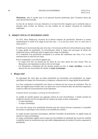 48 FINANCE D’ENTREPRISE P1161-F1/4
P6111-F1/4
Momentum : plus la société aura eu un parcours boursier performant, plus l’évolution future des
cours devrait être favorable.
La liste de ces facteurs n’est pas exhaustive et on peut très bien imaginer que la recherche dans ce
domaine fasse évoluer les facteurs, car bon nombre de ces facteurs ressortent de recherches
empiriques.
E. RISQUE TOTAL ET DIVERSIFICATION
En 1952, Harry Markowitz, inventeur de la théorie moderne du portefeuille, démontre en termes
mathématiques la réalité d’un adage de pur bon sens : « il ne faut pas mettre tous ses œufs dans le
même panier ».
Il établit qu’en investissant dans plus d’un titre, l’investisseur profite de la diversification pour réduire
le risque global du portefeuille. La diversification réduit le risque sans provoquer de déclin des
rendements totaux, améliorant ainsi le rapport entre risque et rendement.
Si le rendement d’un portefeuille correspond à la somme des rendements des titres, il en va tout
autrement pour le calcul de son risque.
Pour le comprendre, il est utile de rappeler que :
– Le risque d’un titre est mesuré par les écarts de son cours autour du cours moyen. Plus ces
fluctuations sont importantes et plus le titre est dit risqué.
– Ces fluctuations s’expliquent par des facteurs propres au titre, le risque spécifique, et par des
facteurs liés aux mouvements du marché, le risque systématique.
1. Risque total
En regroupant des titres dans un même portefeuille (en diversifiant son portefeuille), les risques
spécifiques de chaque titre finissent par se compenser, réduisant ainsi le risque global du portefeuille.
Les titres composant le portefeuille sont choisis en fonction de leur niveau de corrélation. Plus les
titres sont négativement corrélés entre eux (plus leurs cours évolueront dans des directions opposées),
et plus les effets de la diversification seront importants.
Comment mettre en pratique ce principe de diversification ?
Le modèle de marché propose une approche réaliste de cette diversification. L’intérêt essentiel du
modèle de marché vient de son approche de l’analyse du risque en deux composantes :
– le risque spécifique,
– le risque systématique.
Les cours des actions d’un portefeuille fluctuent pour des raisons diverses (communes à l’ensemble
des actions ou spécifiques à une société ou un ensemble de sociétés).
Le risque de perte (récession économique), affectant l’ensemble du portefeuille, est appelé risque de
marché ou risque systématique.
Le risque systématique (appelé encore risque non diversifiable) est représenté par la part de volatilité
(variabilité disent les statisticiens) qui reste stable indépendamment du nombre d’actions composant le
portefeuille.
 