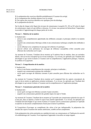 P1161-F1/4
P6111-F1/4
INTRODUCTION 5
3. La préparation des exercices détaillés préalablement à l’examen du corrigé.
4. La comparaison des résultats obtenus avec le corrigé.
5. Une reprise des exercices détaillés avec quelques jours de décalage.
6. La préparation du devoir.
Sur le plan de chaque série figure des niveaux de connaissance à acquérir N1, N2 ou N3 selon le degré
de connaissance requis tel que définis ci-dessous. Ce niveau vous permet de hiérarchiser l’importance
à accorder à l’apprentissage de chaque partie de la série.
Niveau 1 – Maîtrise de la matière
L’étudiant doit :
– arriver à une compréhension approfondie des différents concepts et principes relatifs à la matière
étudiée ;
– acquérir une connaissance théorique solide et une connaissance technique complète des méthodes à
suivre ;
– savoir effectuer avec compétence le passage de la théorie à la pratique ;
– pouvoir utiliser avec pertinence les ouvrages de référence susceptibles d’être consultés pour
effectuer des recherches sur le sujet.
Au moment de l’examen, l’étudiant devra montrer qu’il maîtrise bien la matière, dans ses moindres
détails, tant au niveau conceptuel qu’au niveau technique. À ce niveau, les aptitudes que l’étudiant doit
développer et qui seront évaluées à l’examen sont la compréhension, l’application pratique, l’analyse,
la synthèse et le jugement.
Niveau 2 – Compréhension de la matière
L’étudiant doit :
– arriver à une bonne compréhension des concepts, principes et méthodes ;
– acquérir une connaissance pratique des méthodes ;
– savoir quels ouvrages de référence courants il peut consulter pour effectuer des recherches sur le
sujet.
Au moment de l’examen, l’étudiant devra montrer qu’il comprend bien les aspects conceptuels du
sujet et devra mettre en application certaines techniques. À ce niveau, les aptitudes que l’étudiant doit
développer et qui seront évaluées à l’examen sont la compréhension et l’application pratique.
Niveau 3 – Connaissance générales de la matière
L’étudiant doit :
– savoir quels ouvrages de référence courants il peut consulter ;
– acquérir une connaissance générale des grandes lignes du sujet à l’étude.
Au moment de l’examen, l’étudiant devra montrer qu’il possède une connaissance générale du sujet. Il
n’aura pas, dans sa réponse, à traiter le sujet d’une matière approfondie. À ce niveau, les aptitudes que
l’étudiant doit développer et qui seront évaluées à l’examen sont la connaissance générale et l’aptitude
à exploiter un document complémentaire fourni pour éclairer le problème.
Si l’acquisition d’ouvrages en complément des séries n’est pas indispensable, la préparation des
annales des sujets d’examens des années antérieures, semble un bon complément.
Cette préparation des séries permettra au candidat de tester ses connaissances et l’habituera de surcroît
à la méthodologie de l’examen. Il est important d’apprendre à travailler en temps imparti.
 