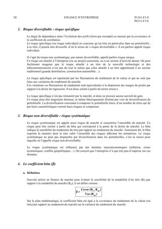 50 FINANCE D’ENTREPRISE P1161-F1/4
P6111-F1/4
2. Risque diversifiable : risque spécifique
Le degré de dépendance entre l’évolution des actifs (titres par exemple) se mesure par la covariance et
le coefficient de corrélation.
Le risque spécifique (ou risque individuel) ne concerne qu’un titre en particulier dans un portefeuille ;
à ce titre, il pourra être diversifié, d’où le terme de « risque diversifiable ». Il est parfois appelé risque
individuel.
Il s’agit du risque non systématique, par nature diversifiable, appelé parfois risque unique.
Ce risque est attaché à l’entreprise (ou au projet) concernée, ou à un secteur d’activité donné. On peut
facilement imaginer que le risque attaché à un titre de la nouvelle technologie et des
télécommunications n’est pas du tout le même que celui attaché à un titre appartenant à un secteur
traditionnel (grande distribution, construction automobile…).
Le risque spécifique est représenté par les fluctuations du rendement de la valeur et qui ne sont pas
liées aux variations de rendement du marché.
Ces variations ou fluctuations de rendement sont équivalentes à la dispersion des nuages de points par
rapport à la droite de régression. Il est donc estimé à partir du terme erreur .
Le risque spécifique n’est pas rémunéré par le marché, et donc ne procure aucun surcroît de gain.
Ce risque peut être largement diminué, et même théoriquement éliminé par voie de diversification du
portefeuille. La diversification consistant à composer le portefeuille titres, d’un nombre de titres qui de
par leurs caractéristiques verront leurs risques se compenser.
3. Risque non diversifiable : risque systématique
Le risque systématique est appelé aussi risque de marché et caractérise l’ensemble du marché. Ce
risque peut être estimé à partir du bêta qui correspond à la pente de la droite de marché. Le bêta
indique la sensibilité du rendement du titre par rapport au rendement du marché. Autrement dit, le bêta
exprime la manière dont le titre subit l’ensemble des risques affectant les entreprises. Le risque
systématique ne peut pas disparaître par diversification dans les portefeuilles, c’est la raison pour
laquelle on l’appelle risque non diversifiable.
Le risque systématique est influencé par des données macroéconomiques (inflation, crises
économiques, conflits géopolitiques…). On conçoit que l’entreprise n’a que très peu d’emprise sur ces
données.
4. Le coefficient béta ()
a. Définition
Souvent utilisé en finance de marché pour évaluer la sensibilité de la rentabilité d’un titre (Ri) par
rapport à la rentabilité du marché (Rm), il est défini comme :
 =
Covar (Ri , Rm )
Var (Rm )
Sur le plan mathématique, le coefficient bêta est égal à la covariance du rendement de la valeur (ou
titre) par rapport au rendement du marché sur la variance du rendement du marché.
 