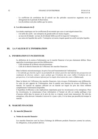 52 FINANCE D’ENTREPRISE P1161-F1/4
P6111-F1/4
– Le coefficient de corrélation des  calculé sur des périodes successives augmente avec un
allongement de la période d’observation.
– Les  extrêmes sont plus stables que les autres.
d. Les déterminants des 
Les études empiriques sur les coefficients  ont montré que ceux-ci sont négativement liés :
– à la taille des actifs : une entreprise de grande taille est moins risquée ;
– au taux de dividende : un taux de dividende faible accroît le risque de l’entreprise ;
– aux ratios de liquidité des actifs : l’entreprise est moins risquée quand ses actifs sont plus liquides.
III. LA VALEUR ET L’INFORMATION
A. INFORMATION ET INCERTITUDE
La définition de la notion d’information sur le marché financier n’est pas clairement définie. Deux
approches économiques peuvent être différenciées :
– Celle résultant de la théorie microéconomique.
– Celle de la théorie financière de l’efficience des marchés financiers.
Dans la théorie microéconomique, les prix d’un actif transmettent de l’information :
« Un individu qui cherche à gérer un portefeuille de valeurs peut être mal informé des perspectives de
rendement de diverses valeurs ; mais sachant que l’évolution des cours reflète l’évolution de ces
perspectives, il est indirectement informé par la simple observation des cours » (Malinvaud).
Dans la théorie de l’efficience des marchés financiers, trois niveaux d’information sont différenciés.
La série de prix apporte de l’information, dont la qualité sera fonction du niveau d’efficience du
marché. Un marché de capitaux efficient est un marché sur lequel les prix des titres reflètent
complètement l’information disponible.
L’hypothèse d’efficience a des implications importantes pour les investisseurs et les entreprises. Pour
les investisseurs, la connaissance d’une information à l’instant où elle est rendue publique n’est
d’aucune utilité dans la mesure où le prix du titre va s’ajuster avant toute transaction. Du côté des
entreprises, elles doivent s’attendre à recevoir le « juste » prix, il n’est donc pas possible de tromper le
marché.
B. MARCHÉ FINANCIER
1. Le marché financier
a. Notion de marché financier
Les marchés financiers sont les lieux d’échange de différents produits financiers comme les actions,
les obligations, et des produits dérivés.
 