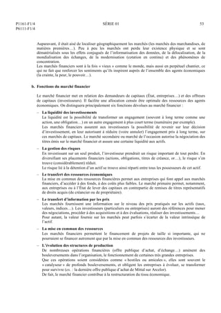 P1161-F1/4
P6111-F1/4
SÉRIE 01 53
Auparavant, il était aisé de localiser géographiquement les marchés (les marchés des marchandises, de
matières premières…). Peu à peu les marchés ont perdu leur existence physique et se sont
dématérialisés sous les effets conjugués de l’informatisation des données, de la délocalisation, de la
mondialisation des échanges, de la modernisation (cotation en continu) et des phénomènes de
concentration.
Les marchés financiers sont à la fois « vieux » comme le monde, mais aussi en perpétuel chantier, ce
qui ne fait que renforcer les sentiments qu’ils inspirent auprès de l’ensemble des agents économiques
(la crainte, la peur, le pouvoir…).
b. Fonctions du marché financier
Le marché financier met en relation des demandeurs de capitaux (État, entreprises…) et des offreurs
de capitaux (investisseurs). Il facilite une allocation censée être optimale des ressources des agents
économiques. On distinguera principalement six fonctions dévolues au marché financier :
– La liquidité des investissements
La liquidité est la possibilité de transformer un engagement (souvent à long terme comme une
action, une obligation…) en un autre engagement à plus court terme (numéraire par exemple).
Les marchés financiers assurent aux investisseurs la possibilité de revenir sur leur décision
d’investissement, en leur autorisant à réduire (voire annuler) l’engagement pris à long terme, sur
ces marchés de capitaux. Le marché secondaire ou marché de l’occasion autorise la négociation des
titres émis sur le marché financier et assure une certaine liquidité aux actifs.
– La gestion des risques
En investissant sur un seul produit, l’investisseur prendrait un risque important de tout perdre. En
diversifiant ses placements financiers (actions, obligations, titres de créance, or…), le risque s’en
trouve (considérablement) réduit.
Le risque lié à la détention d’un actif se trouve ainsi réparti entre tous les possesseurs de cet actif.
– Le transfert des ressources économiques
La mise en commun des ressources financières permet aux entreprises qui font appel aux marchés
financiers, d’accéder à des fonds, à des coûts plus faibles. Le marché primaire permet, notamment,
aux entreprises ou à l’État de lever des capitaux en contrepartie de remises de titres représentatifs
de droits acquis (de créancier ou de propriétaire).
– Le transfert d’information par les prix
Les marchés fournissent une information sur le niveau des prix pratiqués sur les actifs (taux,
valeurs, indices…). Les investisseurs (particuliers ou entreprises) auront des références pour mener
des négociations, procéder à des acquisitions et à des évaluations, réaliser des investissements…
Pour autant, la valeur fournie sur les marchés peut parfois s’écarter de la valeur intrinsèque de
l’actif.
– La mise en commun des ressources
Les marchés financiers permettent le financement de projets de taille si importante, qui ne
pourraient se financer autrement que par la mise en commun des ressources des investisseurs.
– L’évolution des structures de production
De nombreuses opérations financières (offre publique d’achat, d’échange…) amènent des
bouleversements dans l’organisation, le fonctionnement de certaines très grandes entreprises.
Que ces opérations soient considérées comme « hostiles ou amicales », elles sont souvent le
« catalyseur » de profonds bouleversements, et obligent les entreprises à évoluer, se transformer
pour survivre (ex. : la dernière offre publique d’achat de Mittal sur Arcelor).
De fait, le marché financier contribue à la restructuration du tissu économique.
 