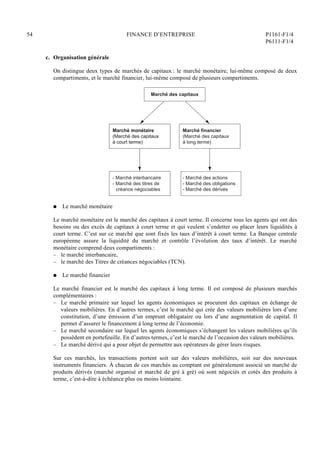 54 FINANCE D’ENTREPRISE P1161-F1/4
P6111-F1/4
c. Organisation générale
On distingue deux types de marchés de capitaux : le marché monétaire, lui-même composé de deux
compartiments, et le marché financier, lui-même composé de plusieurs compartiments.
- Marché des actions
- Marché des obligations
- Marché des dérivés
Marché financier
(Marché des capitaux
à long terme)
- Marché interbancaire
- Marché des titres de
créance négociables
Marché monétaire
(Marché des capitaux
à court terme)
Marché monétaire
(Marché des capitaux
à court terme)
Marché des capitaux
- Marché des actions
- Marché des obligations
- Marché des dérivés
Q Le marché monétaire
Le marché monétaire est le marché des capitaux à court terme. Il concerne tous les agents qui ont des
besoins ou des excès de capitaux à court terme et qui veulent s’endetter ou placer leurs liquidités à
court terme. C’est sur ce marché que sont fixés les taux d’intérêt à court terme. La Banque centrale
européenne assure la liquidité du marché et contrôle l’évolution des taux d’intérêt. Le marché
monétaire comprend deux compartiments :
– le marché interbancaire,
– le marché des Titres de créances négociables (TCN).
Q Le marché financier
Le marché financier est le marché des capitaux à long terme. Il est composé de plusieurs marchés
complémentaires :
– Le marché primaire sur lequel les agents économiques se procurent des capitaux en échange de
valeurs mobilières. En d’autres termes, c’est le marché qui crée des valeurs mobilières lors d’une
constitution, d’une émission d’un emprunt obligataire ou lors d’une augmentation de capital. Il
permet d’assurer le financement à long terme de l’économie.
– Le marché secondaire sur lequel les agents économiques s’échangent les valeurs mobilières qu’ils
possèdent en portefeuille. En d’autres termes, c’est le marché de l’occasion des valeurs mobilières.
– Le marché dérivé qui a pour objet de permettre aux opérateurs de gérer leurs risques.
Sur ces marchés, les transactions portent soit sur des valeurs mobilières, soit sur des nouveaux
instruments financiers. À chacun de ces marchés au comptant est généralement associé un marché de
produits dérivés (marché organisé et marché de gré à gré) où sont négociés et cotés des produits à
terme, c’est-à-dire à échéance plus ou moins lointaine.
 