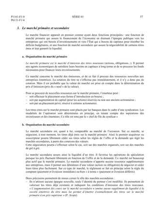 P1161-F1/4
P6111-F1/4
SÉRIE 01 57
3. Le marché primaire et secondaire
Le marché financier apparaît en premier comme ayant deux fonctions principales : une fonction de
marché primaire qui assure le financement de l’économie en drainant l’épargne publique vers les
entreprises qui ont besoin d’investissements et vers l’État qui a besoin de capitaux pour résorber les
déficits budgétaires, et une fonction de marché secondaire qui assure la négociabilité de certains titres
émis et leur garantit la liquidité.
a. Organisation du marché primaire
Le marché primaire est le marché d’émission des titres nouveaux (actions, obligations...). Il permet
aux agents économiques de satisfaire leurs besoins en capitaux à long terme et de se procurer les fonds
nécessaires pour financer leurs investissements.
Ce marché concerne le marché des émissions, et de ce fait il procure des ressources nouvelles aux
entreprises émettrices. La cotation du titre ne s’effectue pas immédiatement, et il n’y a donc pas de
cotation. Mais il est probable que la valeur de marché est prise en compte dans la détermination du
prix d’émission (prix du « neuf » de la valeur).
Pour se procurer de nouvelles ressources sur le marché primaire, l’émetteur peut :
– soit effectuer le placement sous forme d’introduction en bourse ;
– soit par augmentation de capital (pour les actions) réservée ou non aux anciens actionnaires ;
– soit par un placement privé, réservé à certains actionnaires.
Les titres émis sur le marché primaire sont placés par les banques dans le cadre d’une syndication. Les
modalités de l’opération sont déterminées en principe, en tenant compte des aspirations des
investisseurs et des émetteurs. Ce rôle est tenu par le « chef de file du syndicat ».
b. Organisation du marché secondaire
Le marché secondaire est, quant à lui, comparable au marché de l’occasion. Sur ce marché, se
négocient, à tout moment, les titres déjà émis sur le marché primaire. Ainsi le premier acquéreur ou
souscripteur pourra librement céder ses titres selon les règles de l’offre et la demande qui régit les
marchés secondaires, à partir des cotations des valeurs.
Cette négociation pourra s’effectuer selon le cas, soit sur des marchés organisés, soit sur des marchés
de gré à gré.
Le marché secondaire assure ainsi la liquidité d’un titre. Il favorise les opérations de spéculation
puisque les prix fluctuent librement en fonction de l’offre et de la demande. Ce marché est beaucoup
plus actif que le marché primaire. Le marché secondaire n’apporte aucune ressource supplémentaire
aux entreprises, mais il permet aux détenteurs d’une valeur (action ou obligation) de négocier et céder
leurs titres plus facilement. Sur ce type de marché, le règlement se fait en principe selon la règle du
comptant (paiement et livraison immédiats) ou bien « à terme » (paiement et livraison différés).
Deux précisions permettent de mieux cerner le rôle des marchés secondaires :
– Ils n’attirent aucune épargne nouvelle, seule l’identité du porteur s’est modifiée. Ils permettent de
valoriser les titres déjà existants et indiquent les conditions d’émission des titres nouveaux.
« L’augmentation des cours sur le marché secondaire n’amène aucun supplément de liquidité à la
société émettrice du titre mais lui permet d’émettre éventuellement des titres sur le marché
primaire à un prix supérieur » (P. Avare).
 