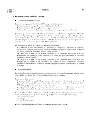 P1161-F1/4
P6111-F1/4
SÉRIE 01 59
b. La nouvelle gamme des indices Euronext
Q La gamme des indices principaux
La réforme entreprise par Euronext en 2005, comprend plusieurs volets :
– Fusion en un marché unique des marchés réglementés : Eurolist.
– Naissance d’un marché semi règlementé ou régulé : Alternext.
– Création d’une gamme d’indices représentatifs de ce nouveau paysage boursier français.
Rappelons que très souvent un indice boursier résulte du calcul d’une valeur à partir d’un échantillon
de valeurs et pondérée par la capitalisation de chacune des valeurs qui la compose. Chaque valeur a
donc un poids dans l’indice en fonction de sa capitalisation (ainsi la valeur total représente
actuellement près de 15 % du poids de l’indice CAC 40). Euronext a modifié et développé toute une
série d’indices, puis en assure le calcul et la diffusion régulière.
Les trois premiers indices de la Bourse de Paris toujours existants :
– CAC 40 : créé en 1987 avec une base de 1 000 points (il vaut près de 4 500 points en août 2005),
cet indice est composé des 40 valeurs françaises ayant les plus grandes capitalisations. Cet indice
est le sous-jacent de la plupart des produits dérivés français.
– SBF 120 : créé en 1990, le SBF 120 est composé des 120 valeurs les plus actives de la côte.
Compte tenu du nombre de valeurs choisies, il est censé être plus représentatif de l’évolution
générale du marché français.
– SBF 250 : créé en 1990, le SBF 250 est composé des 250 valeurs les plus actives de la cote.
Compte tenu du nombre et de l’importance de l’échantillon choisi, il représente l’évolution
générale du marché français. Cet indice reprend la plupart des grandes valeurs de tous les secteurs
d’activité.
Q Gestion des indices
Les indices boursiers sont des instruments essentiels dans la gestion collective de portefeuille actions
(Sicav, FCP). Les gérants des OPCVM appliquent leurs propres stratégies.
Parmi ces stratégies citons :
– la gestion indicielle de portefeuille qui consiste à dupliquer les performances à la hausse ou à la
baisse d’un indice de référence (Benchmark). Une fois les variations de l’indice reproduit à
l’identique, la gestion devient plus passive et suiveuse ;
– par opposition à la gestion alternative qui laisse au contraire toute l’initiative au gérant du
portefeuille dans le choix de ses investissements et tente de faire mieux qu’un indice.
De très nombreux indices sont les sous-jacents des produits dérivés actifs (options, warrants, contrats à
terme, certificats, trackers…), et sont donc indispensables dans la mise en place de stratégies :
– de couverture financière,
– d’arbitrage,
– ou encore de spéculation.
H Voir compléments pédagogiques sur le site Internet : www.intec.cnam.fr
 