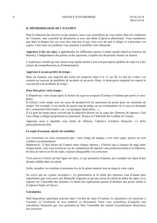 6 FINANCE D’ENTREPRISE P1161-F1/4
P6111-F1/4
D. MÉTHODOLOGIE DE L’EXAMEN
Pour la rédaction des devoirs ou des annales, nous vous conseillons de vous mettre dans les conditions
de l’examen, sans consulter de documents et avec une durée d’épreuve déterminée. Vous constaterez
que dans la plupart des cas vous êtes trop lent et que vous avez du mal à rédiger et à présenter vos
copies. Cette mise en condition vous amènera à modifier votre démarche.
Apprenez à lire un sujet, à appréhender les différentes parties à traiter (poids relatif en fonction du
barème), l’indépendance des parties et des questions, à repérer les documents fournis en annexe.
L’expérience montre qu’une lecture trop rapide amène à une non-perception globale du sujet ou à des
erreurs de compréhension ou d’interprétation.
Apprenez à ne pas perdre de temps :
Dans un examen, une majorité des notes est comprise entre 8 et 11 sur 20. Le fait de « rater » un
examen est souvent un problème de un-demi ou un point. Donc, le demi-point marginal est capital et
souvent dû à un problème de temps.
Pour bien gérer votre temps :
1. Répartissez votre temps après la lecture du sujet en essayant d’estimer le barème par partie et sous-
partie.
2. Utilisez votre temps avec un souci de productivité (le maximum de points pour un minimum de
temps). Par exemple, il est inutile de passer trop de temps sur un commentaire où il vous est demandé
de « commenter brièvement » ou « en quelques lignes dites... ».
3. Le gain de temps passe souvent par la rédaction directe sur la copie des éléments de réponse. Cela
vous oblige à rédiger proprement et clairement. Prenez-en l’habitude dès le début de l’année.
Apprenez aussi à répondre sous forme de tableaux, l’épreuve d’analyse financière s’y prête
particulièrement bien.
La copie d’examen, miroir du candidat
Les correcteurs ne vous connaissent pas ; votre image de marque, c’est votre copie, prenez un soin
extrême à sa présentation.
Répétons-le : il faut laisser de l’espace entre chaque réponse ; n’hésitez pas à changer de page entre
chaque partie, cela vous évitera en cas de complément de réponse venu postérieurement à la rédaction,
de faire un renvoi en fin de copie, toujours désagréable à la correction.
Vous pouvez n’écrire qu’une ligne sur deux, ce qui permettra d’ajouter par exemple une ligne d’une
donnée oubliée dans un calcul.
Enfin, encadrer vos résultats et présentez-les de la même manière tout au long de votre copie.
Ne soyez pas un « génie incompris ». La présentation et la clarté des réponses sont d’autant plus
importantes que vous aurez une démarche originale ou qu’une erreur de calcul de début de copie va se
reporter sur l’ensemble des résultats. Le détail des explications permet d’attribuer des points même si
la réponse finale est fausse.
Calculatrice
Sauf disposition spécifique précisée dans l’en-tête du sujet d’examen, la calculatrice est autorisée à
l’examen (à l’exclusion de tout matériel ou document). Nous vous conseillons d’acquérir une
calculatrice financière qui vous permettra de faire l’ensemble des calculs d’actualisation nécessaires
aux exercices.
 