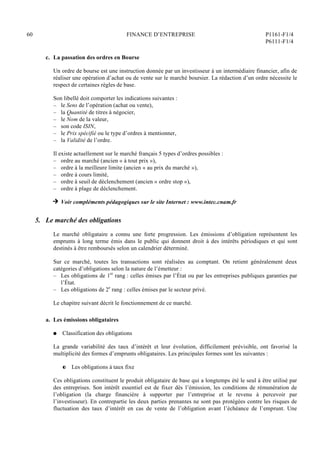 60 FINANCE D’ENTREPRISE P1161-F1/4
P6111-F1/4
c. La passation des ordres en Bourse
Un ordre de bourse est une instruction donnée par un investisseur à un intermédiaire financier, afin de
réaliser une opération d’achat ou de vente sur le marché boursier. La rédaction d’un ordre nécessite le
respect de certaines règles de base.
Son libellé doit comporter les indications suivantes :
– le Sens de l’opération (achat ou vente),
– la Quantité de titres à négocier,
– le Nom de la valeur,
– son code ISIN,
– le Prix spécifié ou le type d’ordres à mentionner,
– la Validité de l’ordre.
Il existe actuellement sur le marché français 5 types d’ordres possibles :
– ordre au marché (ancien « à tout prix »),
– ordre à la meilleure limite (ancien « au prix du marché »),
– ordre à cours limité,
– ordre à seuil de déclenchement (ancien « ordre stop »),
– ordre à plage de déclenchement.
H Voir compléments pédagogiques sur le site Internet : www.intec.cnam.fr
5. Le marché des obligations
Le marché obligataire a connu une forte progression. Les émissions d’obligation représentent les
emprunts à long terme émis dans le public qui donnent droit à des intérêts périodiques et qui sont
destinés à être remboursés selon un calendrier déterminé.
Sur ce marché, toutes les transactions sont réalisées au comptant. On retient généralement deux
catégories d’obligations selon la nature de l’émetteur :
– Les obligations de 1er
rang : celles émises par l’État ou par les entreprises publiques garanties par
l’État.
– Les obligations de 2e
rang : celles émises par le secteur privé.
Le chapitre suivant décrit le fonctionnement de ce marché.
a. Les émissions obligataires
Q Classification des obligations
La grande variabilité des taux d’intérêt et leur évolution, difficilement prévisible, ont favorisé la
multiplicité des formes d’emprunts obligataires. Les principales formes sont les suivantes :
P Les obligations à taux fixe
Ces obligations constituent le produit obligataire de base qui a longtemps été le seul à être utilisé par
des entreprises. Son intérêt essentiel est de fixer dès l’émission, les conditions de rémunération de
l’obligation (la charge financière à supporter par l’entreprise et le revenu à percevoir par
l’investisseur). En contrepartie les deux parties prenantes ne sont pas protégées contre les risques de
fluctuation des taux d’intérêt en cas de vente de l’obligation avant l’échéance de l’emprunt. Une
 