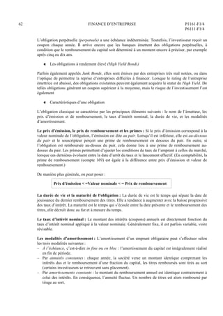 62 FINANCE D’ENTREPRISE P1161-F1/4
P6111-F1/4
L’obligation perpétuelle (perpetuals) a une échéance indéterminée. Toutefois, l’investisseur reçoit un
coupon chaque année. Il arrive encore que les banques émettent des obligations perpétuelles, à
condition que le remboursement du capital soit déterminé à un moment encore à préciser, par exemple
après cinq ou dix ans.
P Les obligations à rendement élevé (High Yield Bonds)
Parfois également appelés Junk Bonds, elles sont émises par des entreprises très mal notées, ou dans
l’optique de permettre la reprise d’entreprises difficiles à financer. Lorsque le rating de l’entreprise
émettrice est abaissé, des obligations existantes peuvent également acquérir le statut de High Yield. De
telles obligations génèrent un coupon supérieur à la moyenne, mais le risque de l’investissement l’est
également
P Caractéristiques d’une obligation
L’obligation classique se caractérise par les principaux éléments suivants : le nom de l’émetteur, les
prix d’émission et de remboursement, le taux d’intérêt nominal, la durée de vie, et les modalités
d’amortissement.
Le prix d’émission, le prix de remboursement et les primes : Si le prix d’émission correspond à la
valeur nominale de l’obligation, l’émission est dite au pair. Lorsqu’il est inférieur, elle est au-dessous
du pair et le souscripteur perçoit une prime de remboursement en dessous du pair. En outre, si
l’obligation est remboursée au-dessus du pair, cela donne lieu à une prime de remboursement au-
dessus du pair. Les primes permettent d’ajuster les conditions de taux de l’emprunt à celles du marché,
lorsque ces dernières évoluent entre la date d’arrêt du taux et le lancement effectif. (En comptabilité, la
prime de remboursement (compte 169) est égale à la différence entre prix d’émission et valeur de
remboursement.)
De manière plus générale, on peut poser :
Prix d’émission  =Valeur nominale  = Prix de remboursement
La durée de vie et la maturité de l’obligation : La durée de vie est le temps qui sépare la date de
jouissance du dernier remboursement des titres. Elle a tendance à augmenter avec la baisse progressive
des taux d’intérêt. La maturité est le temps qui s’écoule entre la date présente et le remboursement des
titres, elle décroît donc au fur et à mesure du temps.
Le taux d’intérêt nominal : Le montant des intérêts (coupons) annuels est directement fonction du
taux d’intérêt nominal appliqué à la valeur nominale. Généralement fixe, il est parfois variable, voire
révisable.
Les modalités d’amortissement : L’amortissement d’un emprunt obligataire peut s’effectuer selon
les trois modalités suivantes :
– À l’échéance, c’est-à-dire in fine ou en bloc : l’amortissement du capital est intégralement réalisé
en fin de période.
– Par annuités constantes : chaque année, la société verse un montant identique comprenant les
intérêts dus et le remboursement d’une fraction du capital, les titres remboursés sont tirés au sort
(certains investisseurs se retrouvent sans placement).
– Par amortissements constants : le montant du remboursement annuel est identique contrairement à
celui des intérêts. En conséquence, l’annuité fluctue. Un nombre de titres est alors remboursé par
tirage au sort.
 