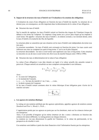 64 FINANCE D’ENTREPRISE P1161-F1/4
P6111-F1/4
b. Impact de la structure des taux d’intérêt sur l’évaluation et la cotation des obligations
L’évaluation du cours d’une obligation est fonction du taux d’intérêt du marché. La structure de ce
dernier joue, en conséquence, un rôle important dans la détermination de la valeur d’une obligation.
Q Structure des taux d’intérêt
Sur le marché de capitaux, les taux d’intérêt varient en fonction des risques de l’émetteur (risque de
défaut) et du terme de l’emprunt. Un emprunt à long terme est a priori plus risqué qu’un emprunt à
court terme. On appelle « structure des taux d’intérêt », la relation existant, à un moment donné, entre
le taux d’intérêt et la maturité des flux de liquidité.
La structure plate se caractérise par une situation où les taux d’intérêt sont indépendants du terme (cas
très rare).
La structure ascendante : les taux d’intérêt sont croissants en fonction du terme. Les taux courts sont
inférieurs aux taux au comptant (ou spot) à long terme. C’est le cas le plus fréquent.
La structure descendante : les taux à court terme sont supérieurs aux taux à long terme. Cette situation
se rencontre en cas de taux à court terme très élevé (cas du marché français entre 1980 et 1990).
Q Structure des taux et détermination de la valeur d’une obligation
La valeur d’une obligation à une date donnée est égale à la valeur actuelle des annuités restant à
percevoir. Chaque annuité est actualisée au taux comptant correspondant à son échéance.
C =
a1
(1+ r1)
+
a2 …
(1+ r2 )2
+
+an
(1+ rn )n
Avec :
C : le cours de l’obligation,
a : le montant de l’annuité,
r1, r2 …, rn : les taux du marché à 1 an, 2 ans, …, n ans,
n : la durée restante de l’emprunt.
Si les taux d’intérêt restent constants alors la valeur théorique d’une obligation peut s’écrire de la
manière suivante :
C =
ak
(1+ r)k
1
n

c. Les agences de notation (Ratings)
Le rating est une notation attribuée par des agences spécialisées, appelées agences de notation comme
Standard and Poor’s, Moody’s, Fitch…
L’appréciation portée par ces agences ne porte pas sur les émetteurs, mais sur les créances émises par
ces entreprises.
Ainsi, il est possible d’imaginer qu’un même émetteur ait des « notes » distinctes en fonction des
créances de nature différente. Le rating portera sur chaque émission.
La notation ne vise pas directement la qualité de l’émetteur, ni la valeur du patrimoniale, ni les
perspectives de résultat à venir.
Ces notations sont établies à partir des états financiers et de l’information fournie par les entreprises.
 