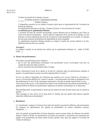 P1161-F1/4
P6111-F1/4
SÉRIE 01 67
L’indice est calculé de la manière suivante :
It = I0 
 Nombre d’actions  Capitalisation boursière
Nombre d’actions
L’échantillon concerné est un nombre d’actions choisi pour sa représentativité de l’évolution du
marché de référence.
La capitalisation boursière est de type : Nombre d’actions  Cours de bourse de l’action
– La méthode par la capitalisation flottante
L’existence de blocs de contrôle (autocontrôle, actions détenues par les fondateurs, par l’État, en
raison d’un pacte d’actionnaires…) tend à réduire l’importance de la société sur le marché, car une
part plus ou moins importante des titres de la société n’est pas disponible sur le marché. Ce manque
de titres peut entraîner de problèmes de disponibilité de titres (liquidité).
La capitalisation boursière flottante prendra en compte la totalité des actions admises à la côte,
déduction faite des blocs de contrôle.
REMARQUE
La tendance actuelle est de calculer des indices par la capitalisation flottante (ex. : indice CAC40,
FTSE…).
b. Mesure des performances
Une analyse de performance peut s’analyser :
– par le suivi des performances historiques d’un gestionnaire (track record) après avoir pris en
compte du risque pris dans la gestion,
– dans la récurrence des performances dans le temps.
Reste à déterminer la part de la chance et la part de l’expertise dans les performances actuelles et
passées. Ces performances passées sont-elles reproductibles à l’avenir ?
Si l’on s’en réfère à l’hypothèse de l’efficience des marchés (voir concept d’efficience développé ci-
après), il est des plus difficiles de « battre le marché », les performances de fonds ne préjugent en rien
des performances à venir. Et des statistiques américaines vont dans la grande majorité dans ce sens.
Ainsi, peut-on dire qu’au vu des résultats des études sur les performances des gérants de portefeuille, il
apparaît difficile d’obtenir une performance supérieure de manière systématique sur le long terme.
Plus prosaïquement, un gestionnaire n’aurait qu’une chance sur deux de faire mieux que le marché en
général… !
Alors pourquoi ne pas suivre sur le long terme le marché, par une gestion plus passive (gestion
indicielle) reflétée par un benchmark ?
c. Benchmark
Le « benchmark » suppose l’existence d’un indice de marché (ou point) de référence, afin de permettre
de comparer les performances des gérants de portefeuilles de valeurs mobilières (actions,
obligations…).
Ainsi les gérants de portefeuilles d’actions françaises auront comme indice de référence du marché
français l’indice CAC40. Les performances de chacun des gérants se mesureront non seulement par
rapport à des portefeuilles de même nature d’autres gérants, mais aussi par rapport à l’évolution de
l’indice de référence.
 