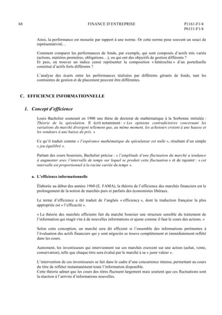 68 FINANCE D’ENTREPRISE P1161-F1/4
P6111-F1/4
Ainsi, la performance est mesurée par rapport à une norme. Or cette norme pose souvent un souci de
représentativité…
Comment comparer les performances de fonds, par exemple, qui sont composés d’actifs très variés
(actions, matières premières, obligations…), ou qui ont des objectifs de gestion différents ?
Et puis, où trouver un indice censé représenter la composition « hétéroclite » d’un portefeuille
constitué d’actifs forts différents ?
L’analyse des écarts entre les performances réalisées par différents gérants de fonds, tant les
contraintes de gestion et de placement peuvent être différentes.
C. EFFICIENCE INFORMATIONNELLE
1. Concept d’efficience
Louis Bachelier soutenait en 1900 une thèse de doctorat de mathématique à la Sorbonne intitulée :
Théorie de la spéculation. Il écrit notamment : « Les opinions contradictoires concernant les
variations du marché divergent tellement que, au même moment, les acheteurs croient à une hausse et
les vendeurs à une baisse de prix. »
Ce qu’il traduit comme « l’espérance mathématique du spéculateur est nulle », résultant d’un simple
« jeu équilibré ».
Parlant des cours boursiers, Bachelier précise : « l’amplitude d’une fluctuation du marché a tendance
à augmenter avec l’intervalle de temps sur lequel se produit cette fluctuation » et de rajouter : « cet
intervalle est proportionnel à la racine carrée du temps ».
a. L’efficience informationnelle
Élaborée au début des années 1960 (E. FAMA), la théorie de l’efficience des marchés financiers est le
prolongement de la notion de marchés purs et parfaits des économistes libéraux.
Le terme d’efficience a été traduit de l’anglais « efficiency », dont la traduction française la plus
appropriée est « l’efficacité ».
« La théorie des marchés efficients fait du marché boursier une structure sensible du traitement de
l’information qui réagit vite à de nouvelles informations et ajuste comme il faut le cours des actions. »
Selon cette conception, un marché sera dit efficient si l’ensemble des informations pertinentes à
l’évaluation des actifs financiers qui y sont négociés se trouve complètement et immédiatement reflété
dans les cours.
Autrement, les investisseurs qui interviennent sur ces marchés exercent sur une action (achat, vente,
conservation), telle que chaque titre sera évalué par le marché à sa « juste valeur ».
L’intervention de ces investisseurs se fait dans le cadre d’une concurrence intense, permettant au cours
du titre de refléter instantanément toute l’information disponible.
Cette théorie admet que les cours des titres fluctuent largement mais soutient que ces fluctuations sont
la réaction à l’arrivée d’informations nouvelles.
 