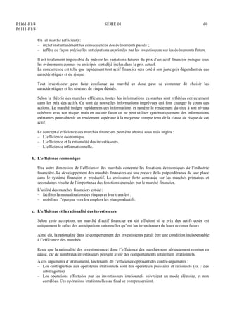 P1161-F1/4
P6111-F1/4
SÉRIE 01 69
Un tel marché (efficient) :
– inclut instantanément les conséquences des événements passés ;
– reflète de façon précise les anticipations exprimées par les investisseurs sur les événements futurs.
Il est totalement impossible de prévoir les variations futures du prix d’un actif financier puisque tous
les événements connus ou anticipés sont déjà inclus dans le prix actuel.
La concurrence est telle que rapidement tout actif financier sera coté à son juste prix dépendant de ces
caractéristiques et du risque.
Tout investisseur peut faire confiance au marché et donc peut se contenter de choisir les
caractéristiques et les niveaux de risque désirés.
Selon la théorie des marchés efficients, toutes les informations existantes sont reflétées correctement
dans les prix des actifs. Ce sont de nouvelles informations imprévues qui font changer le cours des
actions. Le marché intègre rapidement ces informations et ramène le rendement du titre à son niveau
cohérent avec son risque, mais en aucune façon on ne peut utiliser systématiquement des informations
existantes pour obtenir un rendement supérieur à la moyenne compte tenu de la classe de risque de cet
actif.
Le concept d’efficience des marchés financiers peut être abordé sous trois angles :
– L’efficience économique.
– L’efficience et la rationalité des investisseurs.
– L’efficience informationnelle.
b. L’efficience économique
Une autre dimension de l’efficience des marchés concerne les fonctions économiques de l’industrie
financière. Le développement des marchés financiers est une preuve de la prépondérance de leur place
dans le système financier et productif. La croissance forte constatée sur les marchés primaires et
secondaires résulte de l’importance des fonctions exercées par le marché financier.
L’utilité des marchés financiers est de :
– faciliter la mutualisation des risques et leur transfert ;
– mobiliser l’épargne vers les emplois les plus productifs.
c. L’efficience et la rationalité des investisseurs
Selon cette acception, un marché d’actif financier est dit efficient si le prix des actifs cotés est
uniquement le reflet des anticipations rationnelles qu’ont les investisseurs de leurs revenus futurs
Ainsi dit, la rationalité dans le comportement des investisseurs paraît être une condition indispensable
à l’efficience des marchés
Reste que la rationalité des investisseurs et donc l’efficience des marchés sont sérieusement remises en
cause, car de nombreux investisseurs peuvent avoir des comportements totalement irrationnels.
À ces arguments d’irrationalité, les tenants de l’efficience opposent des contre-arguments :
– Les contreparties aux opérateurs irrationnels sont des opérateurs puissants et rationnels (ex. : des
arbitragistes).
– Les opérations effectuées par les investisseurs irrationnels suivraient un mode aléatoire, et non
corrélées. Ces opérations irrationnelles au final se compenseraient.
 